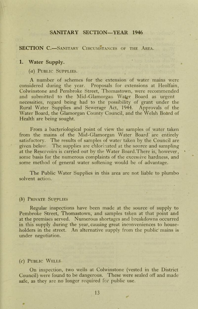 SANITARY SECTION—YEAR 1946 SECTION C. —Sanitary Circumstances of the Area. 1. Water Supply. (a) Public Supplies. A number of schemes for the extension of water mains were considered during the year. Proposals for extensions at Heolfain, Colwinstone and Pembroke Street, Thomastown, were recommended and submitted to the Mid-Glamorgan Watfr Board as urgent necessities, regard being had to the possibility of grant under the Rural Water Supplies and Sewerage Act, 1944. Approvals of the Water Board, the Glamorgan County Council, and the Welsh Board of Health are being sought. From a bacteriological point of view the samples of water taken from the mains of the Mid-Glamorgan Water Board are entirely satisfactory. The results of samples of water taken by the Council are given below. The supplies are chlorinated at the source and sampling at the Reservoirs is carried out by the Water Board.There is, however, ' some basis for the numerous complaints of the excessive hardness, and some method of general water softening would be of advantage. The Public Water Supplies in this area are not liable to plumbo solvent action. (b) Private Supplies Regular inspections have been made at the source of supply to Pembroke Street, Thomastown, and samples taken at that point and at the premises served. Numerous shortages and breakdowns occurred in this supply during the year, causing great inconveniences to house- holders in the street. An alternative supply from the public mains is under negotiation. (c) Public Wells On inspection, two wells at Colwinstone (vested in the District Council) were found to be dangerous. These were sealed off and made safe, as they are no longer required for public use. ✓