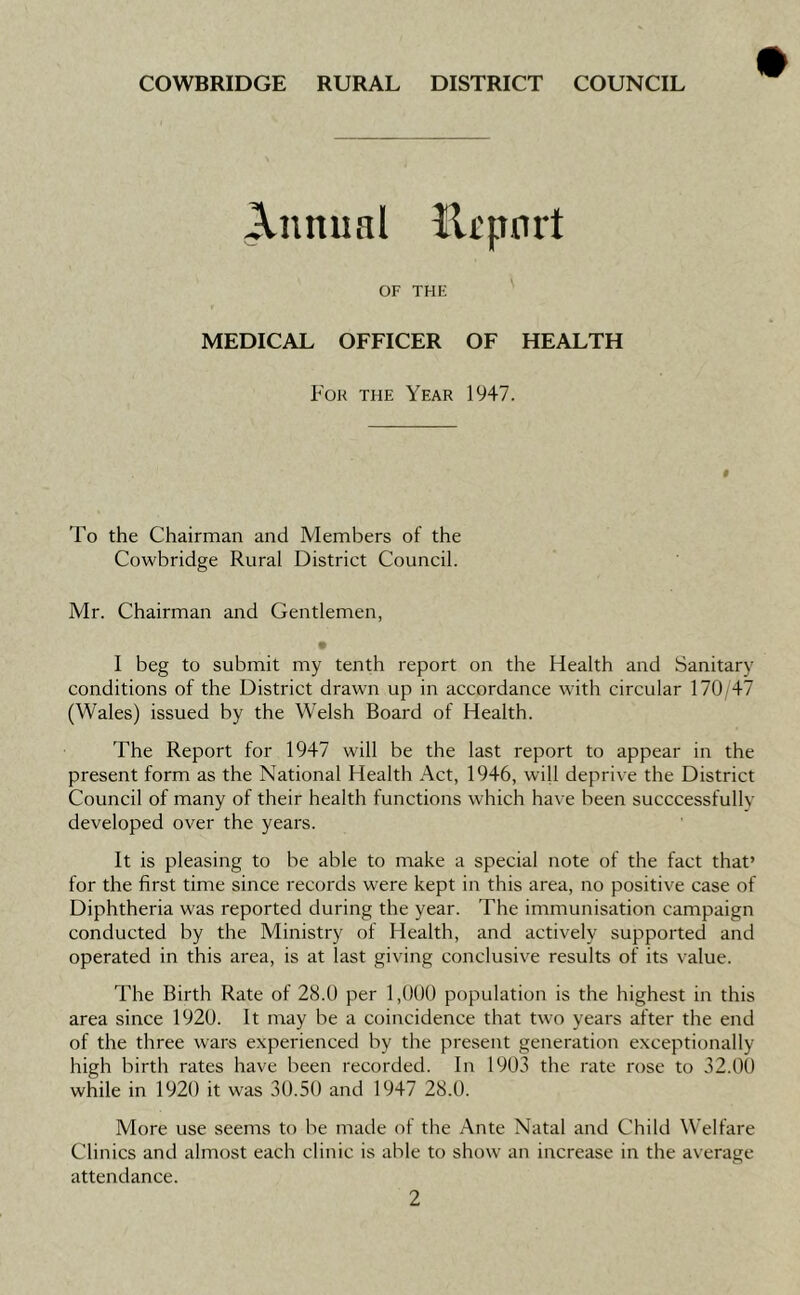 Annual lltpnrt OF THE MEDICAL OFFICER OF HEALTH For the Year 1947. 'Fo the Chairman and Members of the Cowbridge Rural District Council. Mr. Chairman and Gentlemen, I beg to submit my tenth report on the Health and Sanitary conditions of the District drawn up in accordance with circular 170 <47 (Wales) issued by the Welsh Board of Health. The Report for 1947 will be the last report to appear in the present form as the National Health Act, 1946, wiU deprive the District Council of many of their health functions which have been succcessfully developed over the years. It is pleasing to be able to make a special note of the fact that’ for the first time since records were kept in this area, no positive case of Diphtheria was reported during the year. The immunisation campaign conducted by the Ministry of Health, and actively supported and operated in this area, is at last giving conclusive results of its value. The Birth Rate of 28.0 per 1,000 population is the highest in this area since 1920. It may be a coincidence that two years after the end of the three wars experienced by the present generation exceptionally high birth rates have been recorded. In 1903 the rate rose to 32.00 while in 1920 it was 30.50 and 1947 28.0. More use seems to be made of the Ante Natal and Child Welfare Clinics and almost each clinic is able to show an increase in the average attendance.