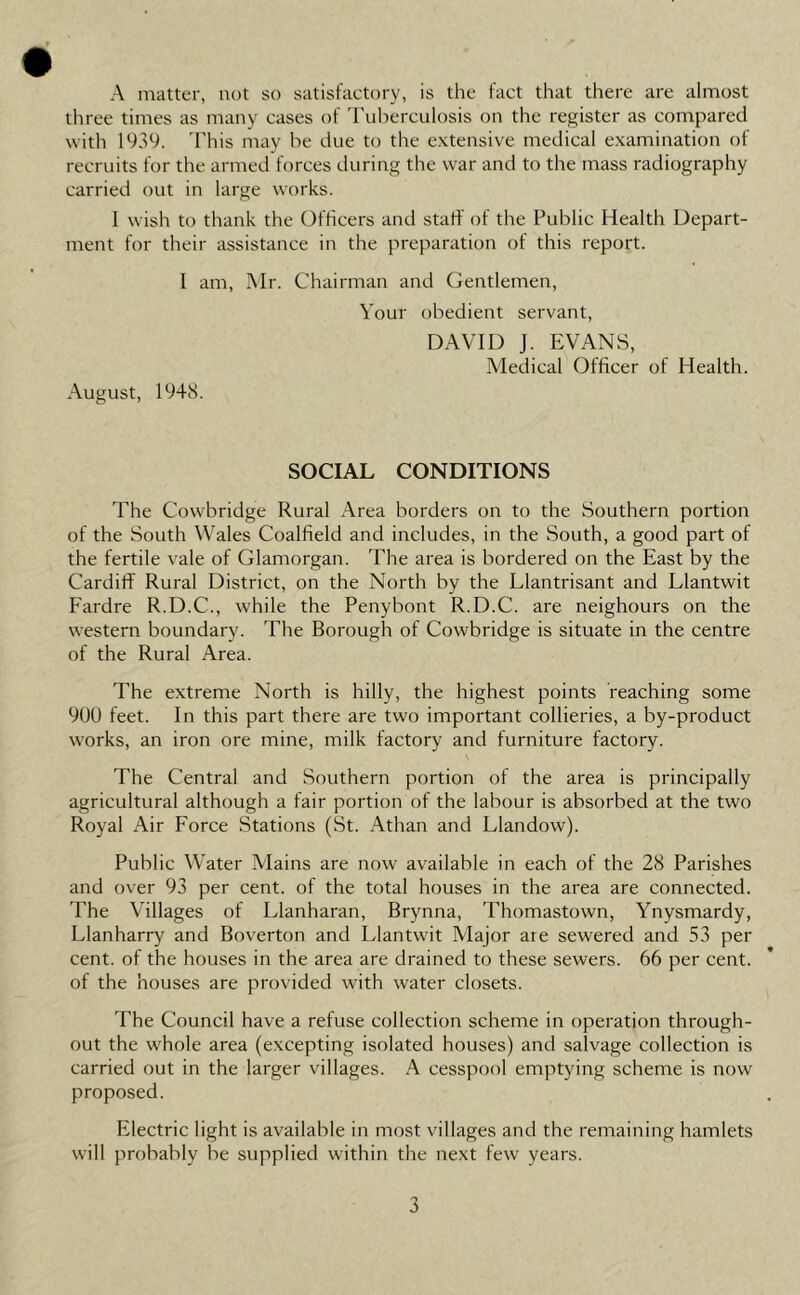 » • A matter, not so satistactory, is the tact that there are almost three times as many cases of I'uherculosis on the register as compared with 1939. This may be due to the extensive medical e.xamination ot recruits for the armed forces during the war and to the mass radiography carried out in large works. 1 wish to thank the Officers and staff of the Public Health Depart- ment for their assistance in the preparation of this report. 1 am, Mr. Chairman and Gentlemen, August, 1948. Your obedient servant, DAVID J. EVANS, Medical Officer of Health. SOCIAL CONDITIONS The Cowbridge Rural Area borders on to the Southern portion of the South Wales Coalfield and includes, in the South, a good part of the fertile vale of Glamorgan. The area is bordered on the East by the Cardiff Rural District, on the North by the Llantrisant and Llantwit Fardre R.D.C., while the Penyhont R.D.C. are neighours on the western boundary. The Borough of Cowbridge is situate in the centre of the Rural Area. The extreme North is hilly, the highest points reaching some 900 feet. In this part there are two important collieries, a by-product works, an iron ore mine, milk factory and furniture factory. The Central and Southern portion of the area is principally agricultural although a fair portion of the labour is absorbed at the two Royal Air Force Stations (St. Athan and Llandow). Public Water Mains are now available in each of the 28 Parishes and over 93 per cent, of the total houses in the area are connected. The Villages of Llanharan, Brynna, Thomastown, Ynysmardy, Llanharry and Boverton and Llantw'it Major are sewered and 53 per cent, of the houses in the area are drained to these sewers. 66 per cent, of the houses are provided with water closets. The Council have a refuse collection scheme in operation through- out the whole area (excepting isolated houses) and salvage collection is carried out in the larger villages. A cesspool emptying scheme is now proposed. Electric light is available in most villages and the remaining hamlets will probably be supplied within the next few years.