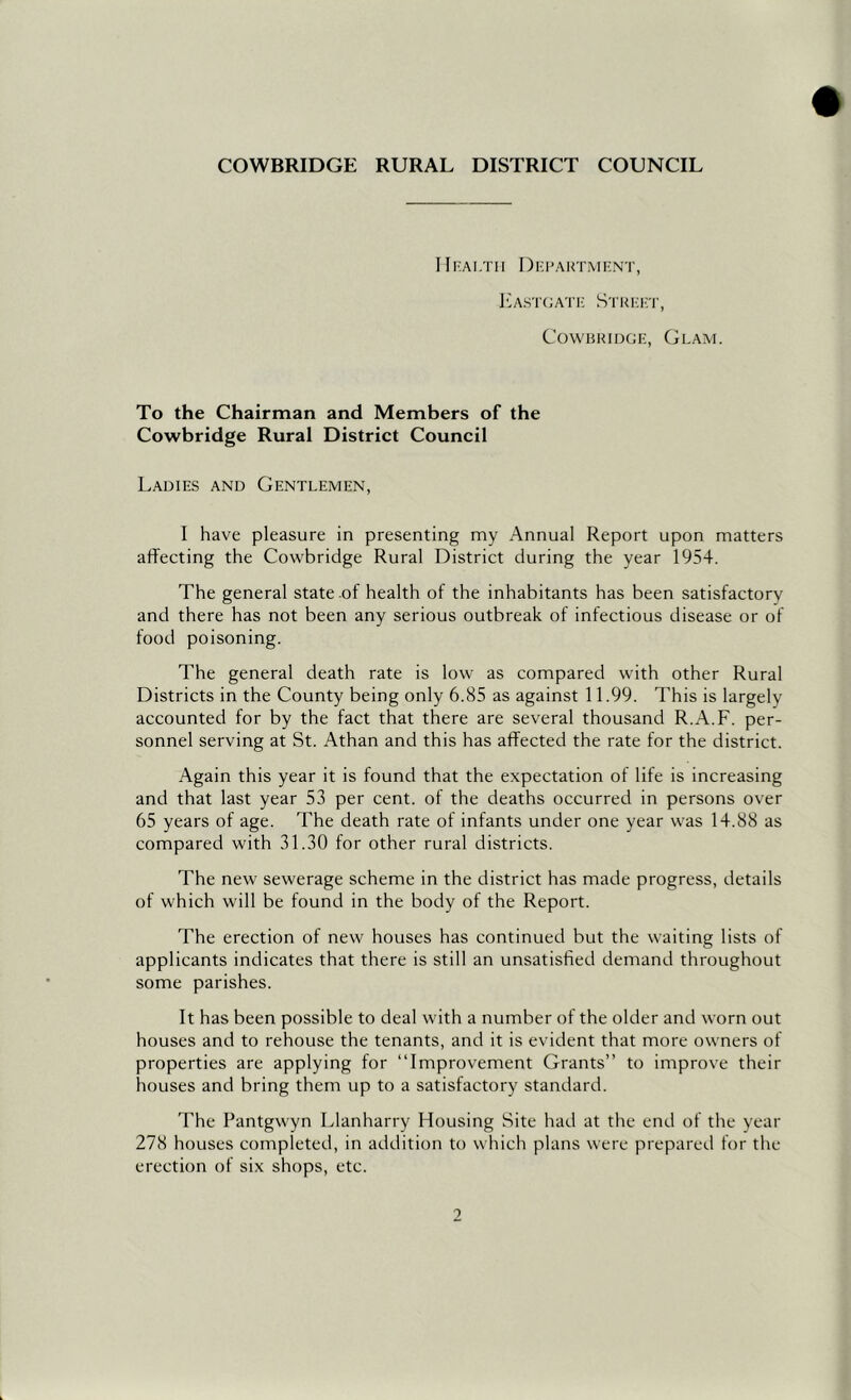 IlrALTII DI'I’AKTMF.NT, l'3AST(;A'ric S'i'ri;i:t, CowBRiDGE, Glam. To the Chairman and Members of the Cowbridge Rural District Council Ladies and Gentlemen, I have pleasure in presenting my Annual Report upon matters affecting the Cowbridge Rural District during the year 1954. The general state of health of the inhabitants has been satisfactory and there has not been any serious outbreak of infectious disease or of food poisoning. The general death rate is low as compared with other Rural Districts in the County being only 6.85 as against 11.99. This is largely accounted for by the fact that there are several thousand R.A.F. per- sonnel serving at St. Athan and this has affected the rate for the district. Again this year it is found that the expectation of life is increasing and that last year 53 per cent, of the deaths occurred in persons over 65 years of age. The death rate of infants under one year was 14.88 as compared with 31.30 for other rural districts. The new sewerage scheme in the district has made progress, details of which will be found in the body of the Report. The erection of new houses has continued but the waiting lists of applicants indicates that there is still an unsatisfied demand throughout some parishes. It has been possible to deal with a number of the older and worn out houses and to rehouse the tenants, and it is evident that more owners of properties are applying for “Improvement Grants” to improve their houses and bring them up to a satisfactory standard. The Pantgwyn Llanharry Housing Site had at the end of the year 278 houses completed, in addition to which plans were prepared for the erection of six shops, etc. 9