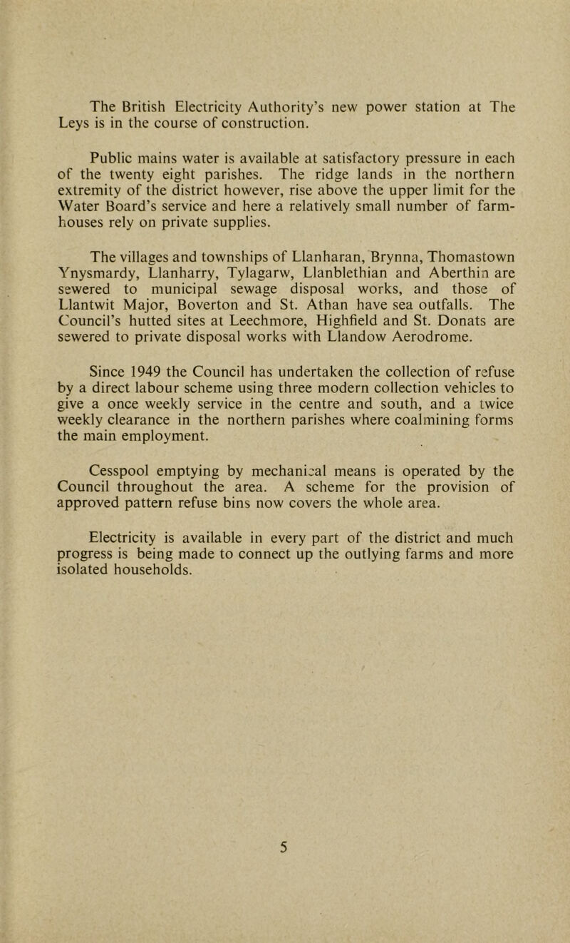 The British Electricity Authority’s new power station at The Leys is in the course of construction. Public mains water is available at satisfactory pressure in each of the twenty eight parishes. The ridge lands in the northern extremity of the district however, rise above the upper limit for the Water Board’s service and here a relatively small number of farm- houses rely on private supplies. The villages and townships of Llanharan, Brynna, Thomastown Ynysmardy, Llanharry, Tylagarw, Llanblethian and Aberthia are sewered to municipal sewage disposal works, and those of Llantwit Major, Boverton and St. Athan have sea outfalls. The Council’s hutted sites at Leechmore, Highfield and St. Donats are sewered to private disposal works with Llandow Aerodrome. Since 1949 the Council has undertaken the collection of refuse by a direct labour scheme using three modern collection vehicles to give a once weekly service in the centre and south, and a twice weekly clearance in the northern parishes where coalmining forms the main employment. Cesspool emptying by mechanical means is operated by the Council throughout the area. A scheme for the provision of approved pattern refuse bins now covers the whole area. Electricity is available in every part of the district and much progress is being made to connect up the outlying farms and more isolated households.