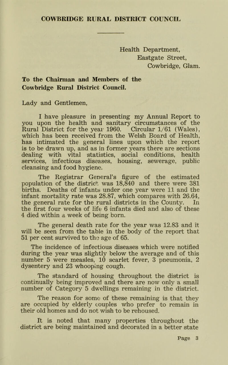 Health Department, Eastgate Street, Cowbridge, Glam. To the Chairman and Members of the Cowbridge Rural District Council. Lady and Gentlemen, I have pleasure in presenting my Annual Report to you upon the health and sanitary circumstances of the Rural District for the yeai' 1960. Circular 1/61 (Wales), which has been received from the Welsh Board of Health, has intimated the general lines upon which the report is to be drawn up, and as in former years there are sections dealing with vital statistics, social conditions, health services, infectious diseases, housing, sewerage, public cleansing and food hygiene. The Registrar General’s figure of the estimated population of the district was 18,840 and there were 381 births. Deaths of infants under one year were 11 and the infant mortality rate was 28.87, which compares with 26.64, the general rate for the rural districts in the County. In the first four weeks of life 6 infants died and also of these 4 died within a week of being bom. The general death rate for the year was 12.83 and it will be seen from the table in the body of the report that 51 per cent survived to the age of 65. The incidence of infectious diseases which were notified during the year was slightly below the average and of this number 5 were measles, 10 scarlet fever, 3 pneumonia, 2 dysentery and 23 Whooping cough. The standard of housing throughout the district is continually being improved and there are now only a small number of Category 5 dwellings remaining in the district. The reason for some of these remaining is that they are occupied by elderly couples who prefer to remain in their old homes and do not wish to be rehoused. It is noted that many properties throughout the district are being maintained and decorated in a better state