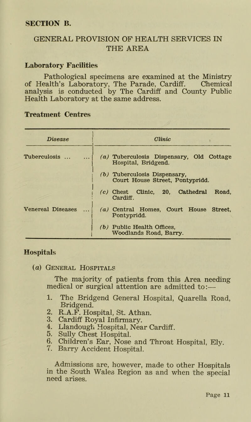 SECTION B. GENERAL PROVISION OF HEALTH SERVICES IN THE AREA Laboratory Facilities Patholog'ical specimens are examined at the Ministry of Health’s Laboratory, The Parade, Cardiff. Chemical analysis is conducted by The Cardiff and County Public Health Laboratory at the same address. Treatment Centres Disease Clinic Tuberculosis ... (a) Tuberculosis Dispensary, Old Cottage Hospital, Bridgend. (b) Tuberculosis Dispensary, Court House Street, Pontypridd. fcj Chest Clinic, 20, Cathedral Road, Cardiff. Venereal Diseases ... (a) Central Homes, Court House Street, Pontypridd. (h) Public Health Offices, i Woodlands Road, Barry. Hospitals (a) General Hospitals The majority of patients from this Area needing medical or surgical attention are admitted to:— 1. The Bridgend General Hospital, Quarella Road, Bridgend. 2. R.A.F. Hospital, St. Athan. 3. Cardiff Royal Infirmary. 4. Llandougli Hospital, Near Cardiff. 5. Sully Chest Hospital. 6. Children’s Ear, Nose and Throat Hospital, Ely. 7. Barry Accident Hospital. Admissions are, however, made to other Hospitals in the South Wales Region as and when the special need arises.