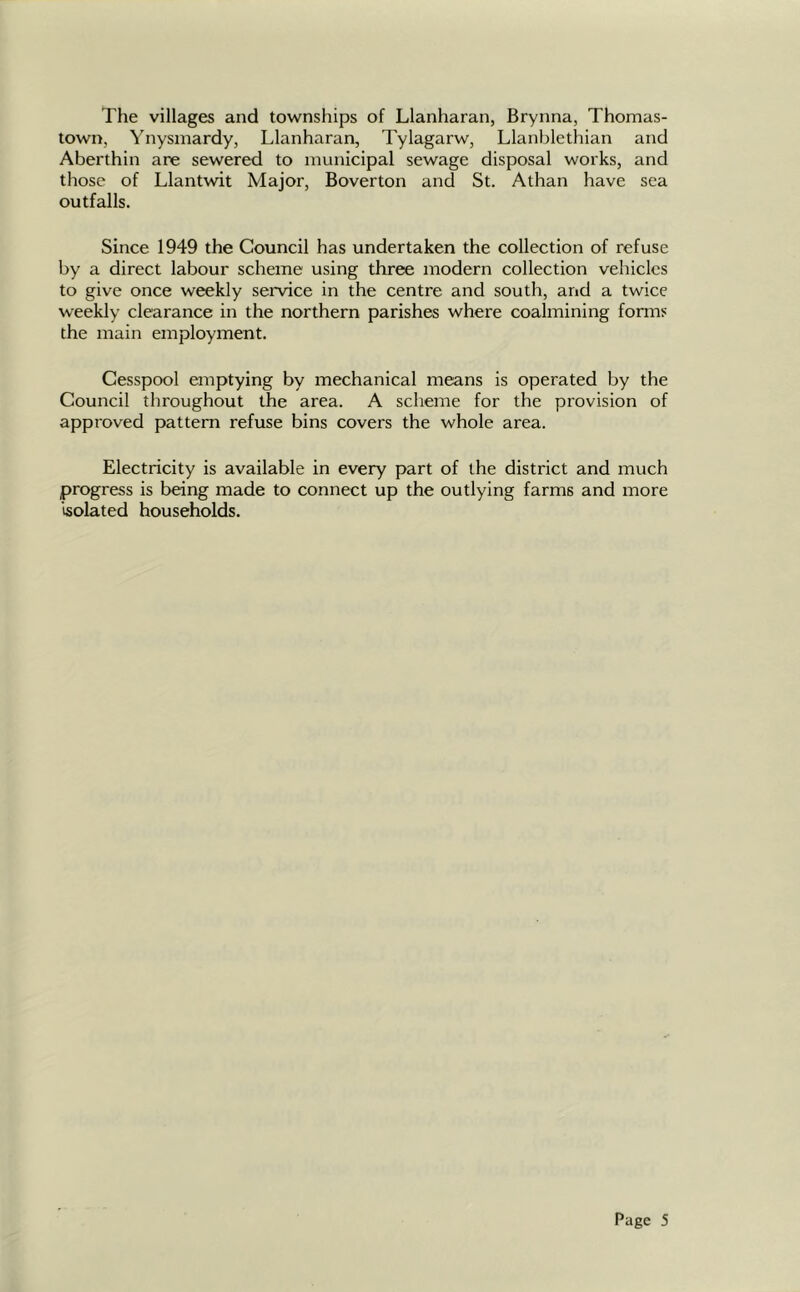 The villages and townships of Llanharan, Brynna, Thomas- town, Ynysmardy, Llanharan, Tylagarw, Llanblethian and Aberthin are sewered to municipal sewage disposal works, and those of Llantwit Major, Boverton and St. Athan have sea outfalls. Since 1949 the Council has undertaken the collection of refuse by a direct labour scheme using three modern collection vehicles to give once weekly service in the centre and south, and a twice weekly clearance in the northern parishes where coalmining forms the main employment. Cesspool emptying by mechanical means is operated by the Council throughout the area. A scheme for the provision of approved pattern refuse bins covers the whole area. Electricity is available in every part of the district and much progress is being made to connect up the outlying farms and more isolated households.