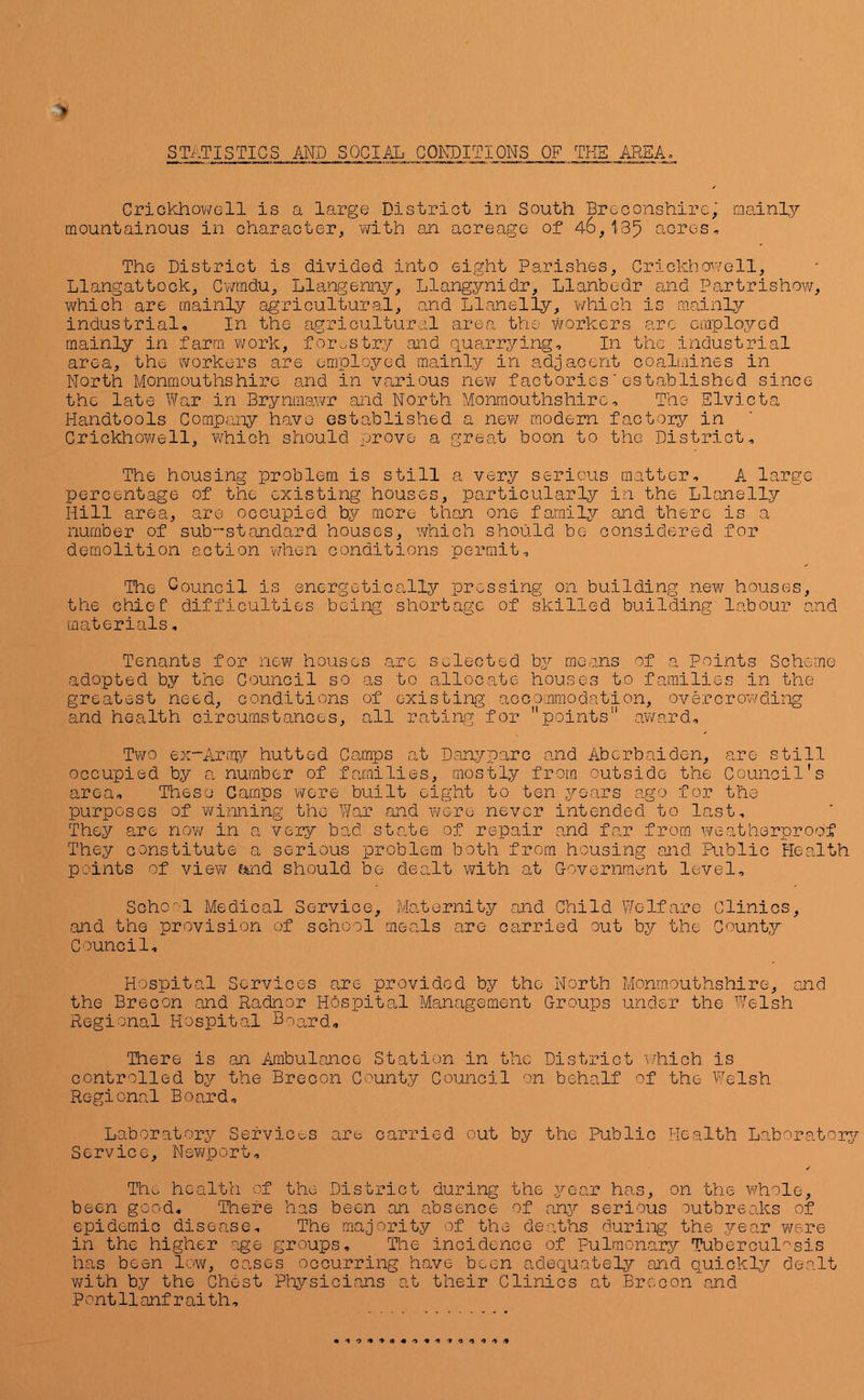 Crickhowell is a large Distriot in South Breconshire,; mainly mountainous in character, y/ith an acreage of 46,1:35 acres. The District is divided into eight Parishes, Crickhowell, Llangattock, Cwrndu, Lla,ngenny, Llangynidr, Llanbedr and Partrishow, v\fhich are mainly agricultural, and Llanelly, which is mainly industrial. In the agricultural area the workers are employed mainly in farm work, forestry and quarrying. In the industrial area, the workers are employed mainly in adjacent coalmines in North Monmouthshire and in various new factories‘established since the Icite War in Brynmawr and North Monmouthshire, The Slvicta Handtools Company have established a nev\r modern factory in Crickhowell, which should prove a great boon to the District, The housing problem is still a very serious matter, A large percentage of the existing houses, particularly in the Llanelly Hill area, are occupied by more than one family and there is a number of sub’standard houses, which should be considered for demolition action when conditions permit. The Council is energetically pressing on building new houses, the chief difficulties being shortage of skilled building labour and ma,terials, Tenants for now houses are selected bj/' means of a Points Scheme adopted by the Council so as to allocate houses to families in the greatest need, conditions of existing accommodation, overcrowding and health circumstances, all rating for points” av/ard. Two ex“Arra,y hutted Camps at Danyparc and Aberbaide-n, are still occupied by a number of families, mostly from outside the Council's area. These Camps v^ere built eight to ten years ago for the purposes of wimiing the War and were never intended to last. They are now in a very bad state of repair and far from, lyeatherproof They constitute a serious problem both from housing and Public Health P'Oints of view md should be dealt v^ith at Covernraent level, Soho-'l Medical Service, Maternity and Child Welfare Clinics, and the provision of school meals are carried out by the County Council, Hospital Services are provided by the North Monmouthshire, and the Brecon and Radnor Hospital Management Groups under the Welsh Regional Hospital Board, There is an Ambulance Station in the District which is controlled by the Brecon County Council on behalf of the Welsh Regional Board, Laboratory Services are carried out by the Public Health Laboratorj^ Service, Newport, ✓ The health of the District during the year has, on the vhole, been good. There has been an absence of any serious outbreaks of epidemic disease. The majority of the deaths during the jear were in the higher age groups. The incidence of Pulmonary Tuberculosis has been low, cases occurring have been adequately and quickly dealt v/ith by the Chest Physicians at their Clinics at Brecon and P ont 11 anf r ai th,
