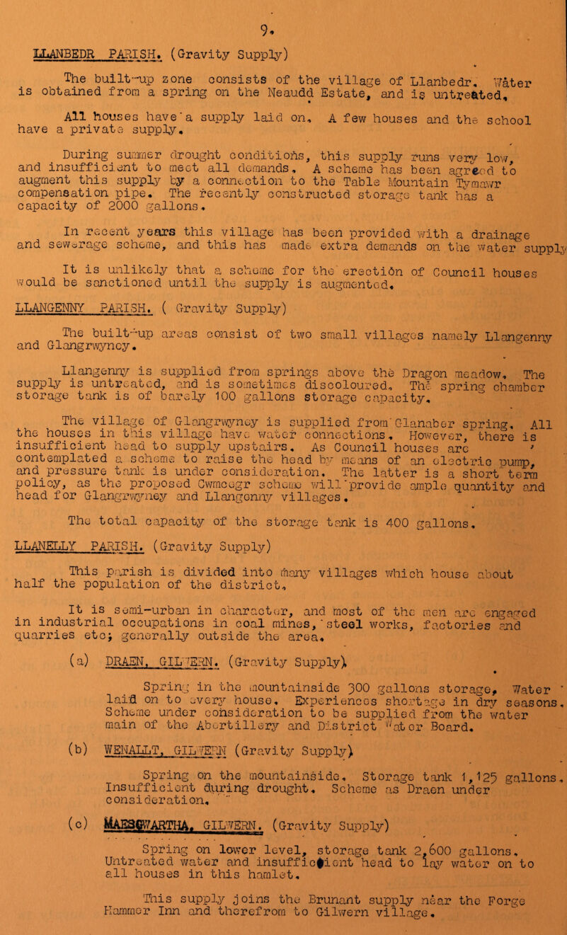 luLANBEDR PARISH. (Gravity Supply) to The built-up zone consists of the village of Llanbedr, Water is obtained from a spring on the Neaudd Estate, and is untreated. All houses have'a supply laid on, A few houses and the school have a private supply. During_ sutimer drought conditions, this supply runs ver^r low, and insufficient to ciect all demands, A scheme has been agrc-od to augment this supply by a connection to the Table Mountain Tymawr compensation pipe. The recently constructed storage tank has a capacity of 2000 gallons. In recent years this village has been provided with a drainage and sewerage scheme, and this has made extra demands on the water supply It is unlikely that a scheme for the erectidn of Council houses would be sanctioned until the supply is augmented, LLANGENITf PARISH. ( Gravity Supply) The built’up areas consist of t\?o small villa,gos namely LlanP'enny and Glangrwyncy. Llangenny is supplied from springs above the Dragon meadow. The supply is untreated, and is sometimes discoloured. The sprino- chamber storage tank is of barely 100 gallons storage capacity. The village of Glnngrwyney is supplied f rorn'Glanaber spring. All the houses in this village have water connections. However, there is insufficient head to supply upstairs. As Council houses are contemplated a scheme to raise the head by means of an electric pump, and pressure tanlc is under consideration. The latter is a short 'term policy, as the proposed G?racegr schotxio v/ill‘provide ,ample quantity ond head for Glangiwvjmey and Llangonigy villages. The total capacity of the storage tank is 400 gallons, LLANETiLY PARISH. (Gravity Supply) This parish is divided into marq- villages which house about half the population of the district. It is semi-urban in character, and most of the men arc engaged in industrial occupations in coal mines,‘steel works, factories and quarries etoj generally outside the area, (a) DRA.EN, GIL'^SHN« (Gravity Supply), Spring in the mountainside 3OO gallons storage, 7/ater ‘ laid on to every house. Experiences shortage in dry seasons. Scheme under cohsideration to be supplied from the water main of the Abortillerj^ and District '''^atcr Board, M WENAIliT, GIn?ERN (Gravity Suppler) Spring on the mountainside. Storage tank 1,125 gallons. Insufficient during drought. Scheme as Draen under consideration, (c) MAEBCiyARTHA, GILWERN. (Gravity Supply) Spring on lower level, storage tank 2,600 gallons. Untreated ?/ater and insuffic#ient head to lay water on to all houses in this hamlet, Hiis supply Joins the Brunant supply near the Forge Hammer Inn and therefrom to Gilwern village.