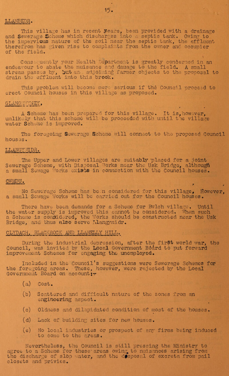 LLANBEDR. Tliis village has in recent y:ears, been provided with a drainage and Sewerage Scheme which discharges into a septic tank. Owing to the impervious nature of the soil near the septic tank, the effluent therefrom has given rise to complaints from the ovvner and occupier of the field, Consecusritly your Health Departm.ent is greatly concerned in an endea'/our to abate the nuisance and damage to the field, A small stream passes bj^, hut an.. adjoining farmer objects to the proposal to drain the effluent into this brook. This problem will become more serious if the Council proceed to erect Council houses in this village as proposed, GLANGiy^YHBY, ✓ ^ A Scheme has been prepared for this village. It is,however, unlikclj^ that this scheme v/ill be proceeded with until the village water Scheme is improved. The foregoing Sewerage Scheme will connc-ct to the proposed Council houses, LLANGYHIDR. The Upper and Lov/er villages are suitably'placed for a Joint Sewerage Scheme, with Disposal Uorks near the Usk Bridge, although a small Sewage orks exiats in connection v/ith the Council houses, emmu, —^ No Sewerage Scheme has bo.n considered for this village, However, a small Sewage works will be carried out for the Council houses. There have been demands for a Scheme for Bv^/loh village. Until the water supply is improved this cannot be considered, '“Haen such a Schome is considered, the Works should be constructed near the- Usk Bridge, and thus also serve Itlangjmidr, CLYDACH, BLACKROCK AITD LLANELLY HILL. During the industrial depression, after the fir§t v\^orld war, the Council, was invited by the Local Government Board to put fonvard improvement Schemes for engaging the unemployod. Included in the Council's suggestions were Sewerage Schemes for the foregoing areas. These, however, were rejected by the Local Government Board on account;*r (a) Cost, (b) Scattered and difficult nature of the zones from an engineering aspect, (c) Oldness and dilapidated condition of most of the houses, (d) Lack of building sites for new houses, (e) No local industries or prospect of ary firms being induced to come to the areas. Nevertheless, the Council is still pressing the Ministry to agree tea Scheme for these'areas owing, to nuisances arising from the discharge of slop '.’ater, and the disposal of excreta from pail closets and privies.