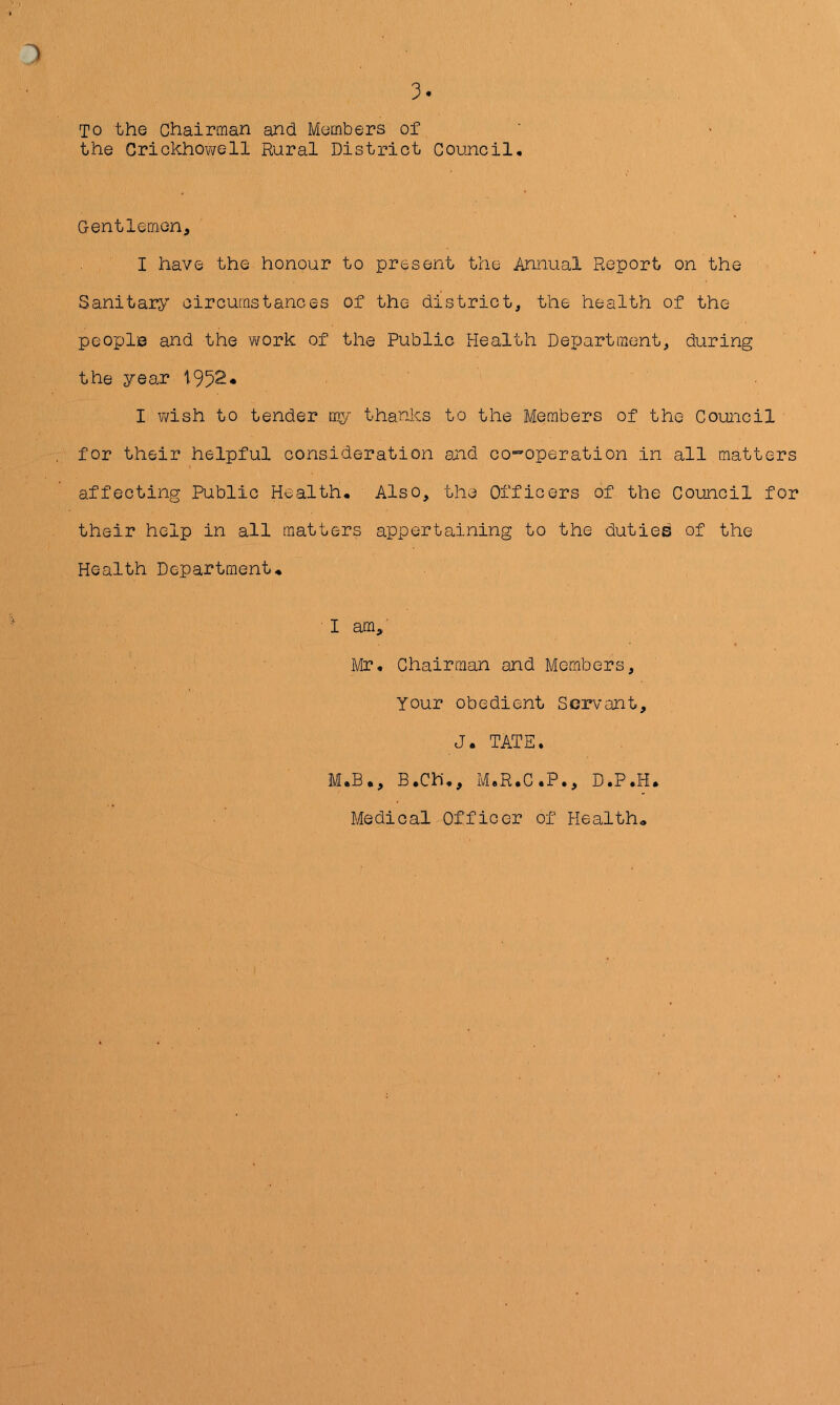 3 TO the Chairman and Members of ' • the Grickhov/ell Rural District Council, Gentlemen, I have the honour to present the Annual Report on the Sanitary circumstances of the district, the health of the people and the work of the Public Health Department, during the year I v/ish to tender my thanks to the Members of the Council for their helpful consideration and co-operation in all matters affecting Public Health, Also, the Officers of the Council for their help in all matters appertaining to the duties of the Health Department♦ I am,' Mr, Chairman and Members, Your obedient Servant, J. TATE. M.B., B.Ch,, M.R.C.P., D.P.H. Medical Officer of Health*