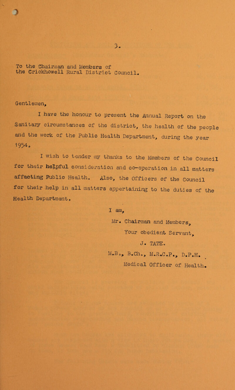 3 3- To the Chairman and Members of the Crickhowell Rural District Council. Gentlemen, I have the honour to present the i\nnual Report on the Sanitary circum-stances of the district, the health of the people and the work of the Public Health Department, during the year 1954. I wish to tender my thanks to the Members of the Council for their lie|>pful consideration and co-operation in all matters afflicting Public Health, Also, the Officers of the Council for their help in all matters appertaining to the duties of the Health Department c. I am, Mr. Chairman and Members, Your obedient Servant, J. TATE. M.Ba, B.Ch., M.R.C.P., D.P.H. Medical Officer of Health