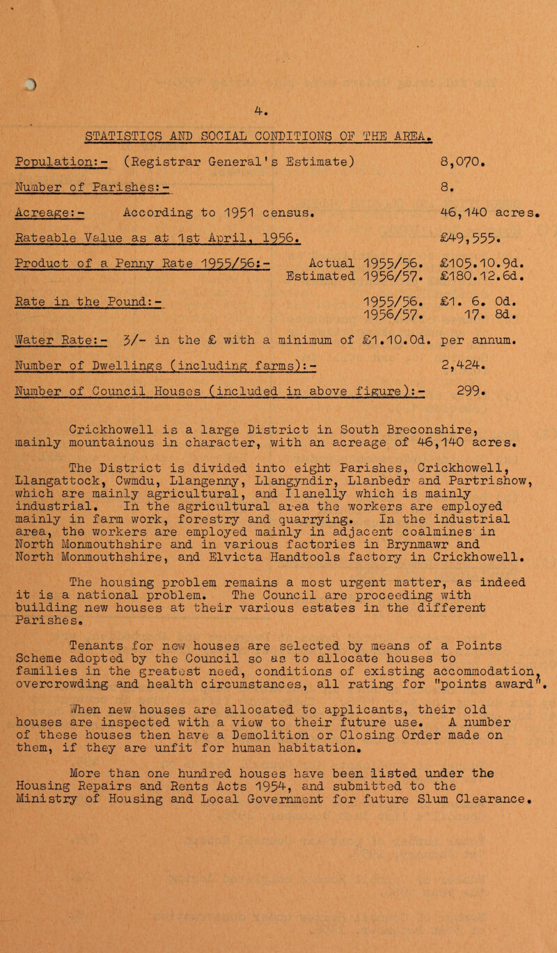 STATISTICS Am SOCIAL COFIITIOFS 01 THE AREA Population:- (Registrar General’s Estimate) Humber of Parishes:- Acreage;- According to 1951 census. Rateable Value as at 1st April, 1956. Product of a Penny Rate 1955/56;- Actual 1955/56. Estimated 1956/57• Rate in the Pound:- 1955/56. 1956/57. 8,070. 8. 4-6,140 acres £49,555. £l05.10.9d. £180.l2.6d. £1. 6. Od. 17. 8d. Water Rate:- 5/- in the £ with a minimum of £1.10.0d. per annum. Humber of Dwellings (including farms):- 2,424. Humber of Council Houses (included in above figure):- 299• Crickhowell is a large District in South Breconshire, mainly mountainous in character, v\/ith an acreage of 46,140 acres. The District is divided into eight Parishes, Crickhowell, Llangattock, Cwmdu, Llangenny, Llangyndir, Llanbedr and Partrishow, which are mainly agricultural, and Ilanelly which is mainly industrial. In the agricultural area the workers are employed mainly in farm work, forestry and quarrying. In the industrial area, the workers are employed mainly in adjacent coalmines' in Horth Monmouthshire and in various factories in Brynmawr and Horth Monmouthshire, and Elvicta Handtools factory in Crickhowell. The housing problem remains a most urgent matter, as indeed it is a national problem. The Council are proceeding with building new houses at their various estates in the different Parishes. Tenants for new houses are selected by means of a Points Scheme adopted by the Council so as to allocate houses to families in the greatest need, conditions of existir^ accommodation overcrowding and health circumstances, all rating for points award When new houses are allocated to applicants, their old houses are inspected with a view to their future use. A number of these houses then have a Demolition or Closing Order made on them, if they are unfit for human habitation. More than one hundred houses have been listed under the Housing Repairs and Rents Acts 195'^? submitted to the Ministry of Housing and Local Government for future Slum Clearance*