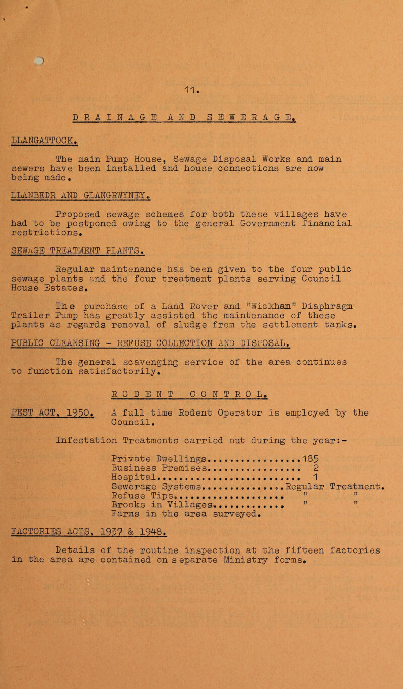 11. DRAINAGE AND SEWERAGE. LLANGATTQCK.. The main Pump House, Sewage Disposal Works and main sewers have been installed and house connections are now being made. LLANEEDR AND GLANGRWYNEY. Proposed sewage schemes for both these villages have had to be postponed owing to the general Government financial restrictions. SEWiiGE TREATMENT PLANTS. Regular maintenance has been given to the four public sewage plants and the four treatment plants serving Council House Estates. THe purchase of a Land Rover and Wickham Diaphragm Trailer Pump has greatly assisted the maintenance of these plants as regards removal of sludge from the settlement tanks. PUBLIC CLEANSING - REEUSE COLLECTION AND DISPOSAL. The general scavenging service of the area continues to function satisfactorily. RODENT CONTROL. PEST APT. 1930. A full time Rodent Operator is employed by the Council. Infestation Treatments carried out during the year:~ Private Dwellings......... 185 Business Premises 2 Hospital 1 Sewerage Systems Regular Treatment. Refuse Tips   Birooks in Villages. *   Earms in the area surveyed. FACTORIES ACTS. 1937 & 1948. Details of the routine inspection at the fifteen factories in the area are contained on s eparate Ministry forms*