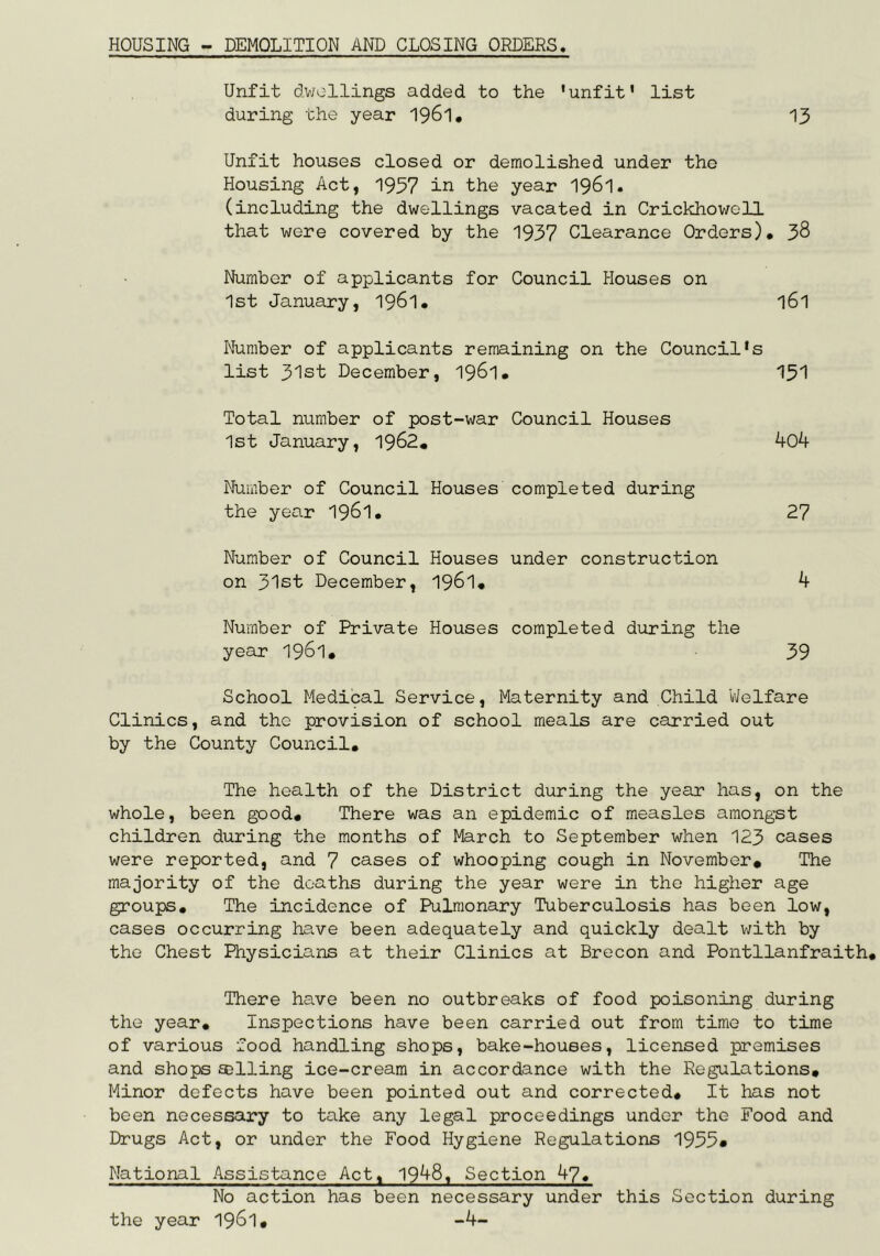 HOUSING - DEMOLITION AND CLOSING ORDERS Unfit dv;ollings added to the 'unfit' list during the year 1961, 13 Unfit houses closed or demolished under the Housing Act, 1957 in the year I961. (including the dwellings vacated in Crickhowell that were covered by the 1937 Clearance Orders)* 38 Number of applicants for Council Houses on 1st January, 1961* I61 Number of applicants remaining on the Council's list 31st December, 1961* 151 Total number of post-war Council Houses 1st January, 1962* ^04 Number of Council Houses completed during the year 196l* 27 Number of Council Houses under construction on 31st December, I96I* k Number of Private Houses completed during the year 196l* 39 School Medical Service, Maternity and Child Welfare Clinics, and the provision of school meals are carried out by the County Council* The health of the District during the year has, on the whole, been good# There was an epidemic of measles amongst children during the months of March to September when 123 cases were reported, and 7 cases of whooping cough in November* The majority of the deaths during the year were in the higher age groups* The incidence of Pulmonary Tuberculosis has been low, cases occurring have been adequately and quickly dealt v;ith by the Chest Physicians at their Clinics at Brecon and Pontllanfraith* There have been no outbreaks of food poisoning during the year* Inspections have been carried out from time to time of various food handling shops, bake-houses, licensed premises and shops selling ice-cream in accordance with the Regulations# Minor defects have been pointed out and corrected# It has not been necessary to take any legal proceedings under the Food and Drugs Act, or under the Food Hygiene Regulations 1955» National Assistance Act, 19^8i Section 47* No action has been necessary under this Section during the year 1961# -4-