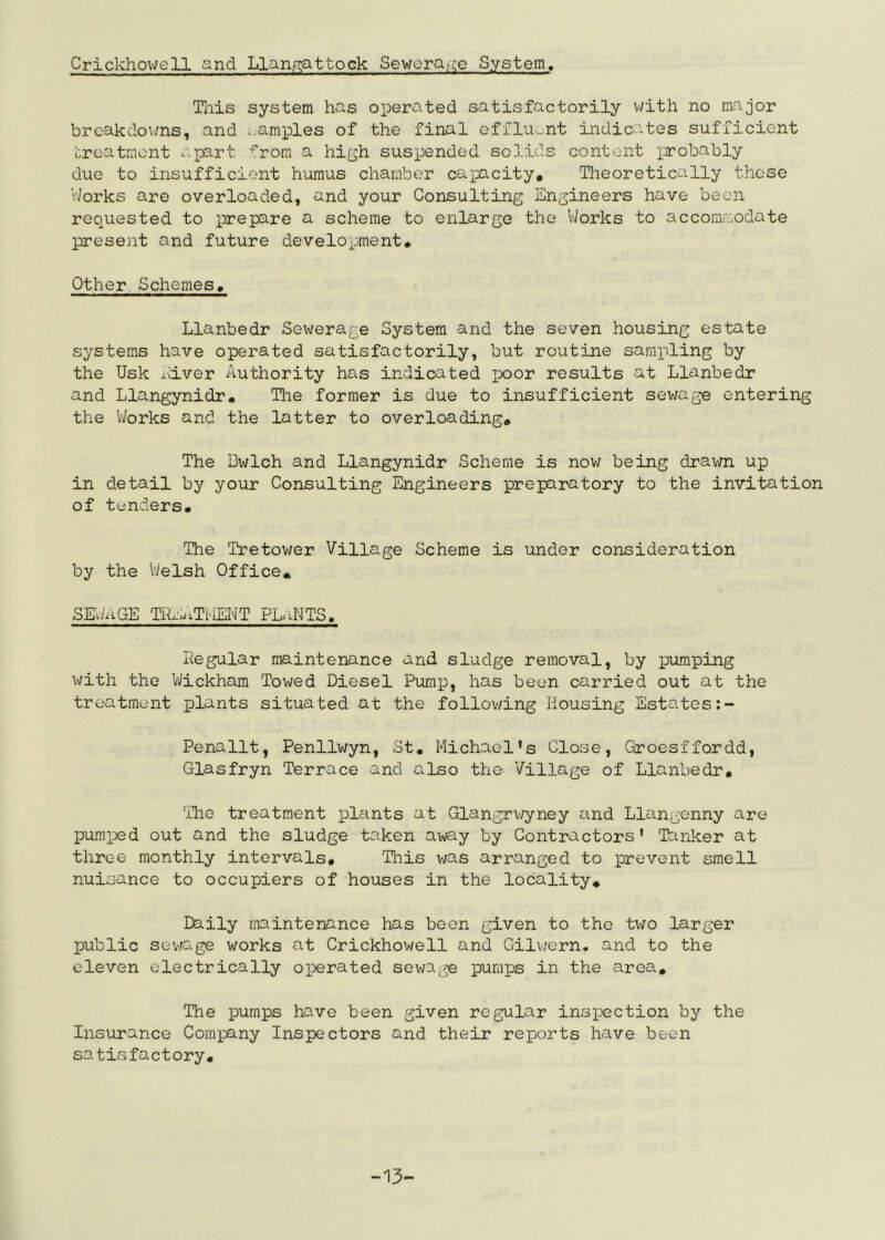 Criclvhovjell and Llanp;attock Seweraf;;e System. Tills system has operated satisfactorily v/ith no major brcakdov/ns, and ;,amples of the final effluent indicates sufficient treatment apart -^rom a hi[jh suspended solids content iirobahly due to insufficient humus chamber capacity* Tlieoretically those VJorks are overloaded, and your Consulting Engineers have been requested to prepare a scheme to enlarge the VJorks to acconvmodate present and future development* Other Schemes, Llanbedr Sewerage System and the seven housing estate systems have operated satisfactorily, but routine sampling by the Usk xd-ver Authority has indicated poor results at Llanbedr and Llangynidr, Tlie former is due to insufficient sewage entering the V-Jorks and the latter to overloading. The Bwlch and Llangynidr Scheme is now being drawn up in detail by your Consulting Engineers preparatory to the invitation of tenders. The Tretower Village Scheme is under consideration by the VJelsh Office, SEJ^iGE TiLixTViEI^'T PL^iNTS. Regular maintenance and sludge removal, by pumping with the VJickhara Towed Diesel Pumio, has been carried out at the treatment plants situated at the following Housing Estates Penallt, Penllwyn, St, Michael's Close, Groesffordd, Glasfryn Terrace and also the Village of Llanbedr* The treatment plants at Glangrv/yney and Llangenny are pumped out and the sludge taken away by Contractors' Tarlcer at three monthly intervals* Hiis was arranged to prevent smell nuisance to occupiers of houses in the locality* Daily maintenance has boon given to the two larger public sev/age works at Crickhowell and Gilwern, and to the eleven electrically operated sewage pumiJs in the area. The pumps have been given regular inspection by the Insurance Company Inspectors and their reports have been satisfactory. -1>