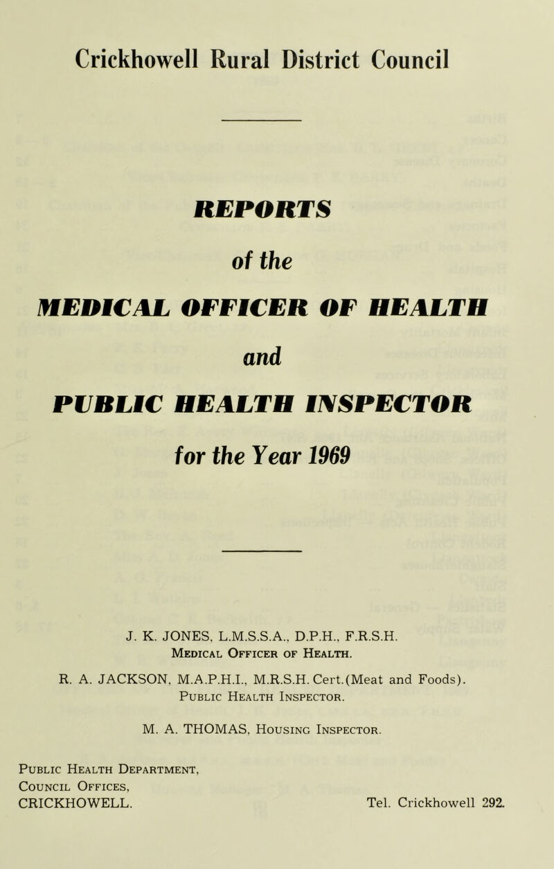 REPORTS of the MEDiCAL OFFiCER OF HEALTH and PVRLiC HEALTH tmPECTOR for the Year 1969 J. K. JONES, L.M.S.S.A., D.P.H., F.R.S.H. Medical Officer of Health. R. A. JACKSON, M.A.P.H.I., M.R.S.H. Cert.(Meat and Foods). Public Health Inspector. M. A. THOMAS, Housing Inspector. Public Health Department, Council Offices, CRICKHOWELL. Tel. Crickhowell 292.