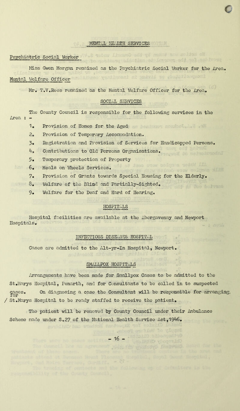 MENTAL IIEl^LTH SERVICES Psychiatric Social Worker ■' Mss Gv;en Morgan renained as the Psychiatric Social Worker for the Area, Mental l/olfare Officer Mr, T,V,Rees remained as the Mental Welfare Officer for the Area, SOCIAL SERVICES The County Council is responsible for the follovri.ng services in the /iTea ; - 1« Provision of Homes for the Aged 2» Provision of TeraiDorary Accommodation. 3* Registration and Provision of Services for Handicapped Persons, ha Contributions to Old Persons Organisations, 5* Temporary protection of Property 6# Meals on V/lieels Services, 7« Provision of Grants towards Special Housing for the Elderly, 8* V/elfare of the Blind and Partially-Sighted* 9# V/elfare for the Deaf and Hard of Hearing, HOSPITALS Hospital facilities are available at the Abergavenny and Neiirport Hospitals, INFECTIOUS DISEi^SES HOSPITii Cases are o.dmitted to the Alt-yr-In Hospita.1, Nei'jport, SM/iLPOX HOSPITiiS /irrangeraents have been made for Smallpox Cases to be admitted to the St,Marys Hospital, Penarth, and for Consultants to bo called in to suspected cases. On diagnosing a case the Consultant will be responsible for arranging., for / St,Marys Hospital to be ready staffed to receive the patient. The patient will be removed by County Council under their /mibulance Scheme made under So27 of the National Health Service Act,19^6,