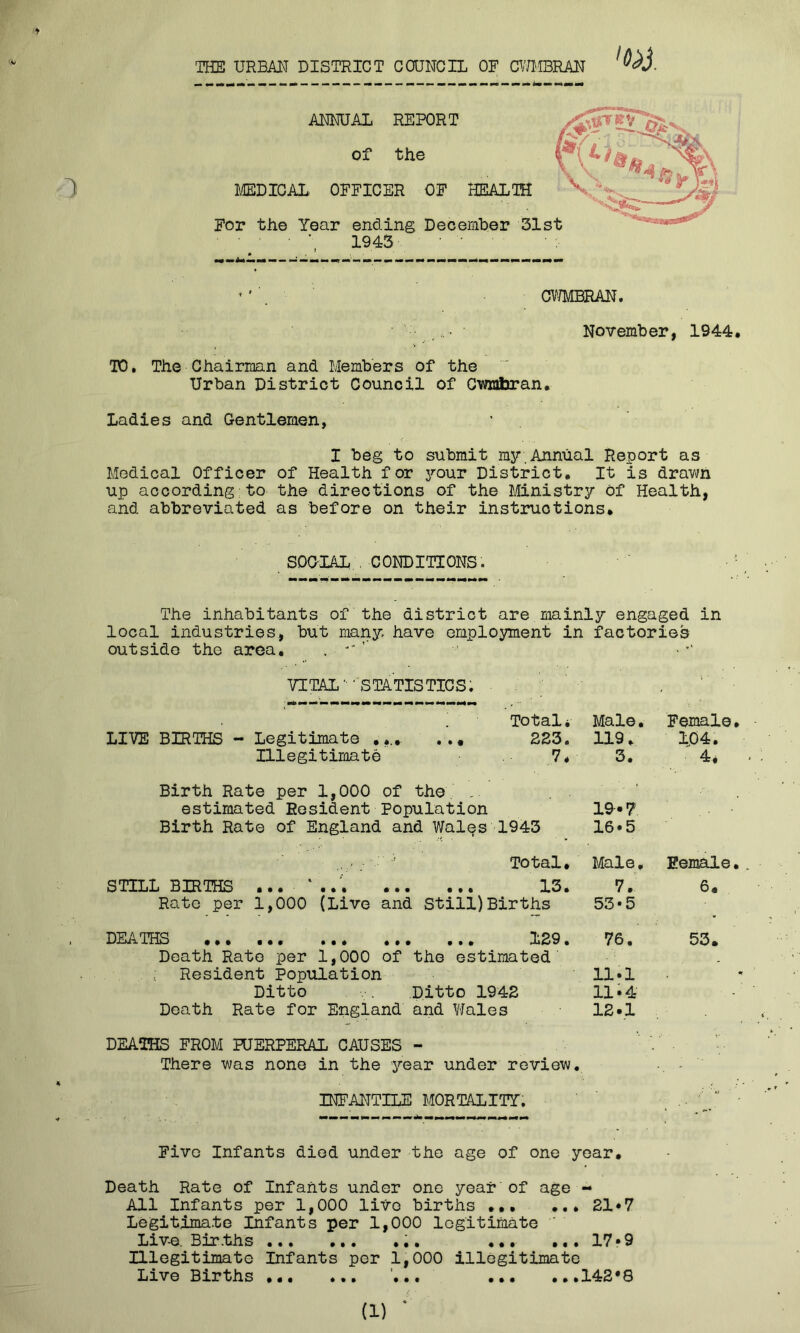 THE URBM DISTRICT COUNCIL OF CWMBRAN November, 1944. TO, The Chairman and Members of the Urban District Council of Cwnfljran. Ladies and Gentlemen, I beg to submit my,Annual Report as Medical Officer of Health for your District. It is drawn up according to the directions of the Ministry of Health, and abbreviated as before on their instructions. SDGIAL , CONDITIONS. The inhabitants of the district are mainly engaged in local industries, but many have employment in factories outside the area. . VITAL' ' STATISTICS; Totali Male. Female. LIVE BIRTHS - Legitimate ... 2E3. 119. 1^04. Illegitimate 7* 3. 4* - Birth Rate per 1,000 of the , estimated Resident Population 19-«7 Birth Rate of England and Wales 1943 16*5 ’ Total. Male. Eemale. . STILLBIRTHS 13. 7. 6. Rate per 1,000 (Live and Still)Births 53*5 DEATEIS ... ... •*. ... ••• 1B9 • 70 • 33* Death Rato per 1,000 of the estimated . ; Resident Population 11•! Ditto Ditto 1942 11.4 Death Rate for England and Wales 12*1 DEATHS FROM PUERPERAL CAUSES - ' There was none in the year under review, INFANTILE MORTALITT. .. '  • Five Infants died under the age of one year. Death Rate of Infants under one year of age - All Infants per 1,000 live births »•• ... 21*7 Legitimate Infants per 1,000 legitimate Liv-e. Bur.ths ••• ... ... .*• 17• 9 Illegitimate Infants per 1,000 illegitimate Live Births ... ••• ... ...142*3