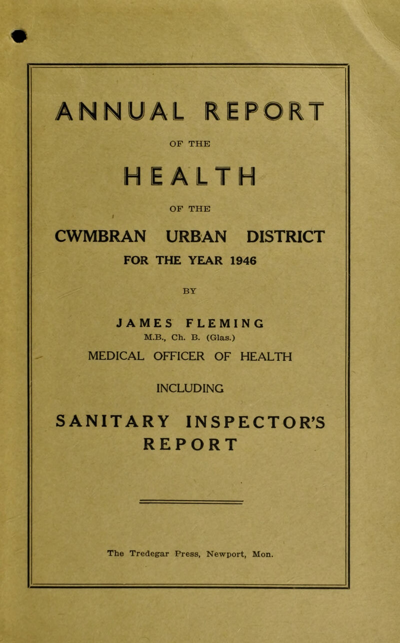 ANNUAL REPORT OF THE HEALTH OF THE / CWMBRAN URBAN DISTRICT FOR THE YEAR 1946 BY JAMES FLEMING M.B., Ch. B. (Glas.) MEDICAL OFFICER OF HEALTH INCLUDING SANITARY INSPECTOR’S REPORT The Tredegar Press, Newport, Mon.