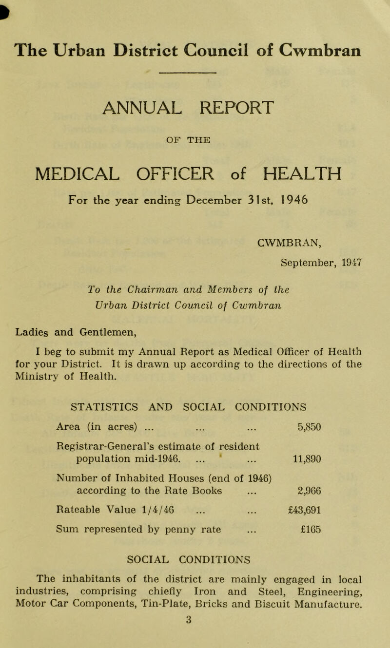 The Urban District Council of Cwmbran ANNUAL REPORT OF THE MEDICAL OFFICER of HEALTH For the year ending December 31st, 1946 CWMBRAN, September, 1947 To the Chairman and Members of the Urban District Council of Cwmbran Ladies and Gentlemen, I beg to submit my Annual Report as Medical Officer of Health for your District. It is drawn up according to the directions of the Ministry of Health. STATISTICS AND SOCIAL CONDITIONS Area (in acres) ... ... ... 5,850 Registrar-General’s estimate of resident population mid-1946. ... ' ... 11,890 Number of Inhabited Houses (end of 1946) according to the Rate Books ... 2,966 Rateable Value 1/4/46 ... ... £43,691 Sum represented by penny rate ... £165 SOCIAL CONDITIONS The inhabitants of the district are mainly engaged in local industries, comprising chiefly Iron and Steel, Engineering, Motor Car Components, Tin-Plate, Bricks and Biscuit Manufacture. 3