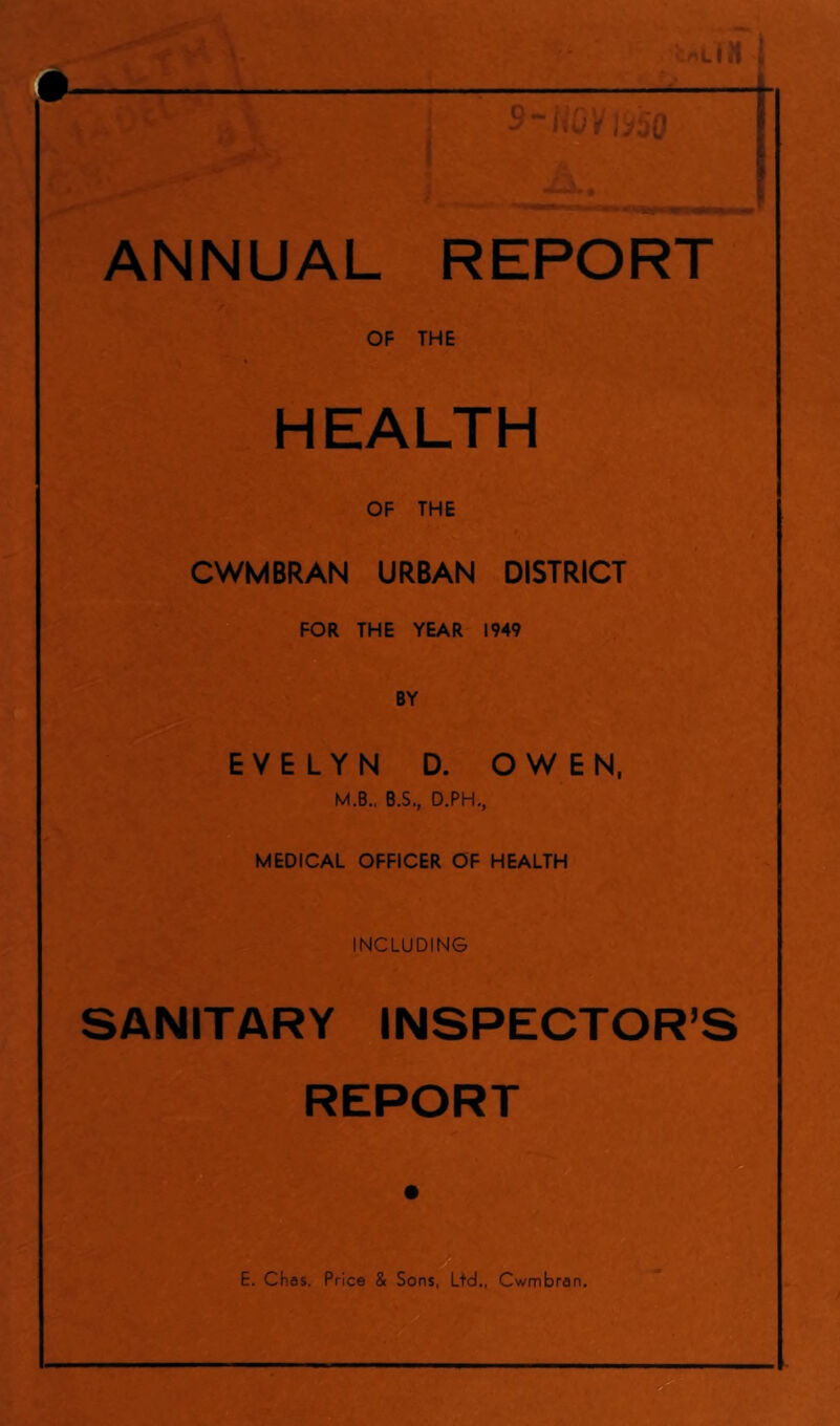 - - 9~ NOV (950 ANNUAL REPORT OF THE HEALTH OF THE JRl« ... - ' ft . CWMBRAN URBAN DISTRICT FOR THE YEAR 1949 BY EVELYN D. OWEN, M.B., B.S., D.PH., MEDICAL OFFICER OF HEALTH INCLUDING SANITARY INSPECTOR’S REPORT E. Chas. Price & Sons, Ltd., Cwmbran.