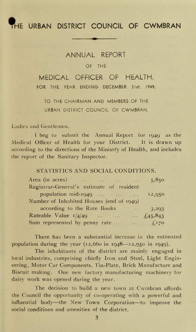 ftnE URBAN DISTRICT COUNCIL OF CWMBRAN ANNUAL REPORT OF THE MEDICAL OFFICER OF HEALTH. FOR THE YEAR ENDING DECEMBER 31st, 1949. TO THE CHAIRMAN AND MEMBERS OF THE URBAN DISTRICT COUNCIL OF CWMBRAN. Ladies and Gentlemen, 1 beg to submit the Annual Report for 1949 as the Medical Officer of Health for your District. It is drawn up according to the directions of the Ministry of Health, and includes the report of the Sanitary Inspector. STATISTICS AND SOCIAL CONDITIONS. Area (in acres) ... ... ... ... 5,850 Registrar-General’s estimate of resident population mid-1949 ... ... ... 12^50 Number of Inhabited Houses (end of 1949) according to the Rate Books ... 3,293 Rateable Value 1/4/49 £45>843 Sum represented by penny rate ... ... £'170 There has been a substantial increase in the estimated population during the year (12,660 in 1948—12,950 in 1949). The inhabitants of the district are mainly engaged in local industries, comprising chiefly Iron and Steel, Light Engin- eering, Motor Car Components, Tin-Plate, Brick Manufacture and Biscuit making. One new factory manufacturing machinery for dairy work was opened during the year. The decision to build a new town at Cwmbran affords the Council the opportunity of co-operating with a powerful and influential body—the New Town Corporation—to improve the social conditions and amenities of the district. 3