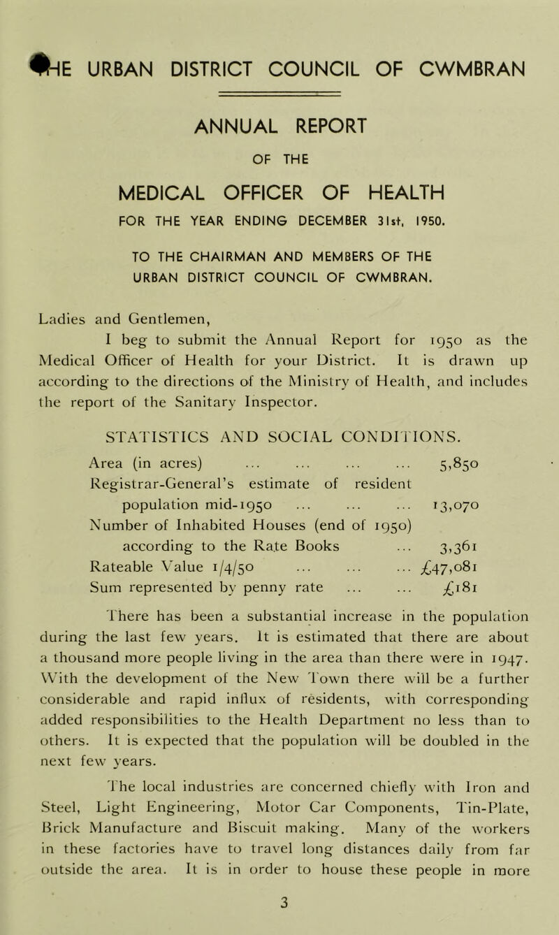 #hE URBAN DISTRICT COUNCIL OF CWMBRAN ANNUAL REPORT OF THE MEDICAL OFFICER OF HEALTH FOR THE YEAR ENDING DECEMBER 31st, 1950. TO THE CHAIRMAN AND MEMBERS OF THE URBAN DISTRICT COUNCIL OF CWMBRAN. Ladies and Gentlemen, I beg to submit the Annual Report for 1950 as the Medical Officer of Health for your District. It is drawn up according to the directions of the Ministry of Health, and includes the report of the Sanitary Inspector. STATISTICS AND SOCIAL CONDITIONS. Area (in acres) ... ... ... ... 5,850 Registrar-General’s estimate of resident population mid-1950 ... ... ... 13,070 Number of Inhabited Houses (end of 1950) according to the Ra.te Books ... 3,361 Rateable Value 1/4/50 ... ... ... ^47,081 Sum represented by penny rate ... ... £181 There has been a substantial increase in the population during the last few years. It is estimated that there are about a thousand more people living in the area than there were in 1947. With the development of the New Town there will be a further considerable and rapid inllux of residents, with corresponding added responsibilities to the Health Department no less than to others. It is expected that the population will be doubled in the next few years. The local industries are concerned chiefly with Iron and Steel, Light Engineering, Motor Car Components, Tin-Plate, Brick Manufacture and Biscuit making. Many of the workers in these factories have to travel long distances daily from far outside the area. It is in order to house these people in more