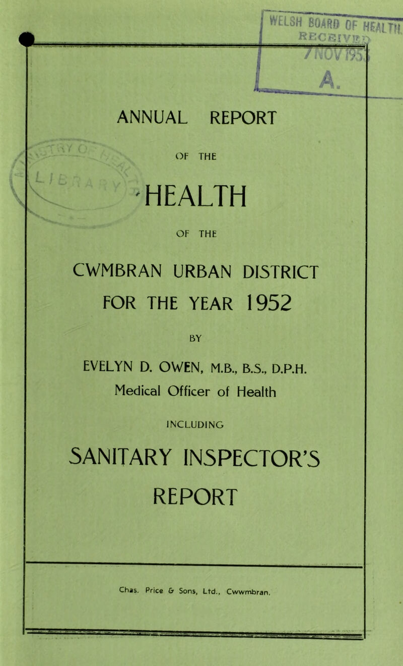 ANNUAL REPORT OF THE HEALTH OF THE CWMBRAN URBAN DISTRICT FOR THE YEAR 1952 EVELYN D. OWEN, M.B., B.S., D.P.H. Medical Officer of Health INCLUDING SANITARY INSPECTOR’S REPORT Chas. Price Cr Sons, Ltd., Cwwmbran.