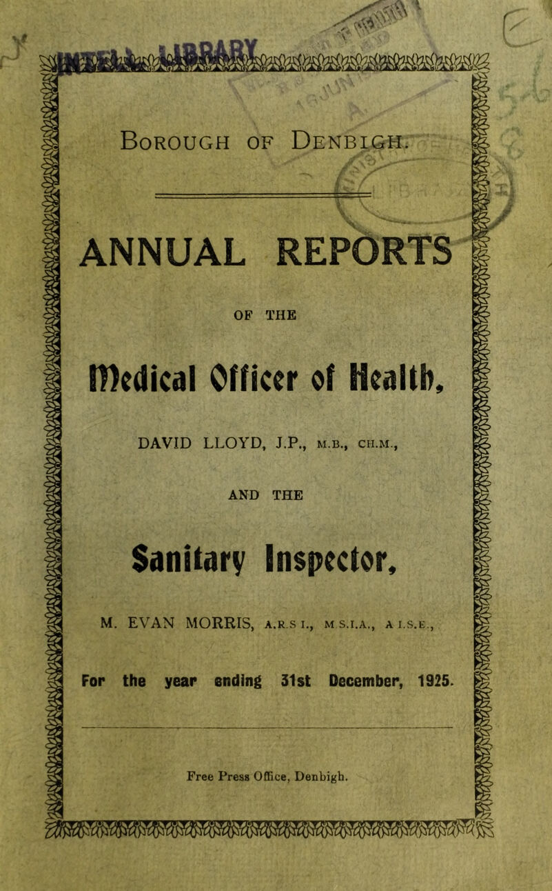 \t Borough of Denbigh. ANNUAL REPORTS OF THE medical Officer of Health, DAVID LLOYD, J.P., m.b., cu.m., AND THE Sanitary Inspector, M. EVAN MORRIS, a.r.s i., m.s.i.a., a i.s.e., For the year ending 31st December, 1925. Free Press Office, Denbigh. fmmmmmmmmmwmwwMvwJw,