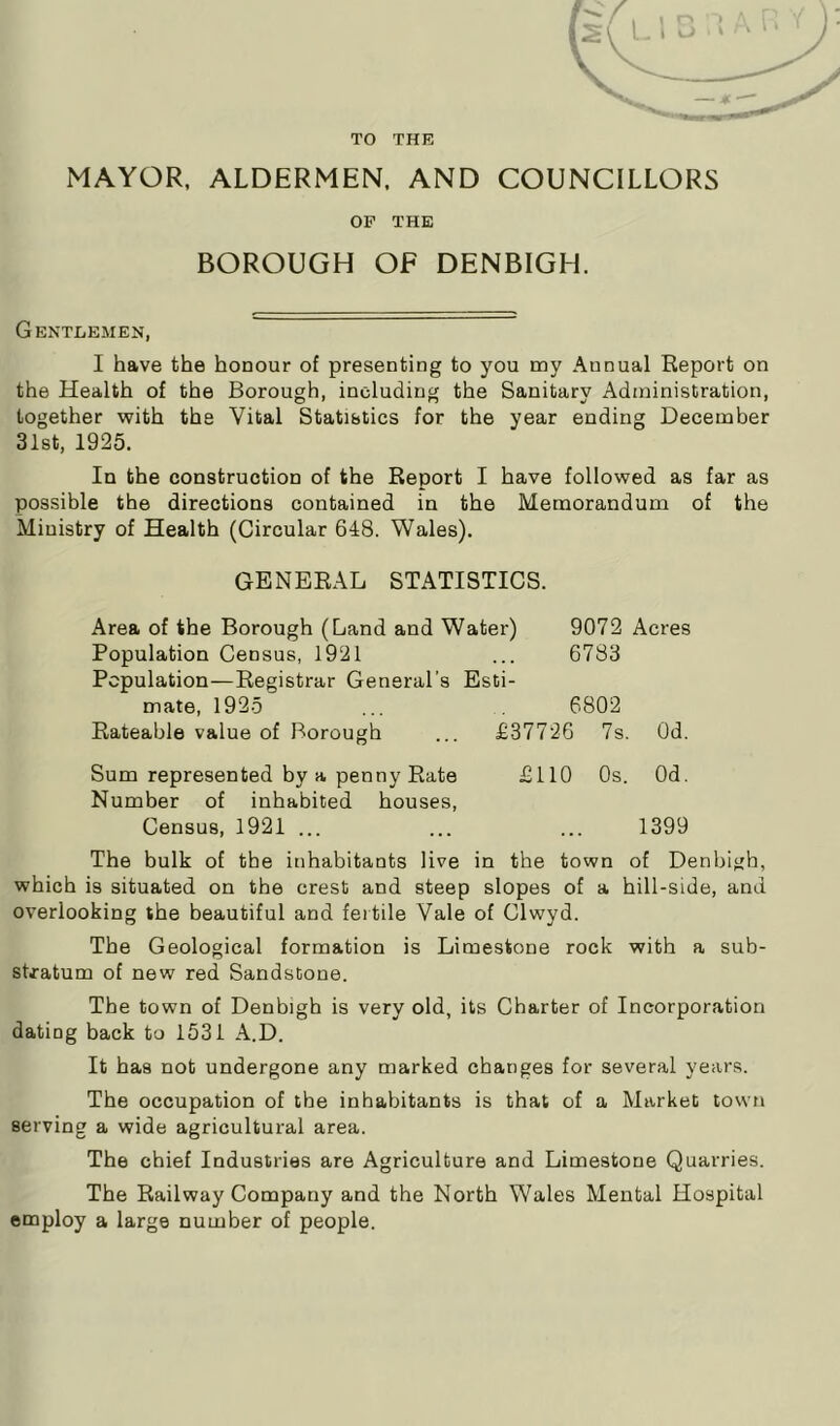 TO THE MAYOR, ALDERMEN, AND COUNCILLORS OP THE BOROUGH OF DENBIGH. Gentlemen, I have the honour of presenting to you my Annual Report on the Health of the Borough, including the Sanitary Administration, together with the Vital Statistics for the year ending December 31st, 1925. In the construction of the Report I have followed as far as possible the directions contained in the Memorandum of the Ministry of Health (Circular 648. Wales). GENERAL STATISTICS. Area of the Borough (Land and Water) 9072 Acres Population Census, 1921 6783 Population—Registrar General’s Esti- mate, 1925 6802 Rateable value of Borough £37726 7s. Od. Sum represented by a penny Rate Number of inhabited houses, £110 Os. Od. Census, 1921 ... 1399 The bulk of the inhabitants live in the town of Denbigh, which is situated on the crest and steep slopes of a hill-side, and overlooking the beautiful and fertile Vale of Clwyd. The Geological formation is Limestone rock with a sub- stratum of new red Sandstone. The town of Denbigh is very old, its Charter of Incorporation dating back to 1531 A.D. It has not undergone any marked changes for several years. The occupation of the inhabitants is that of a Market town serving a wide agricultural area. The chief Industries are Agriculture and Limestone Quarries. The Railway Company and the North Wales Mental Hospital employ a large number of people.