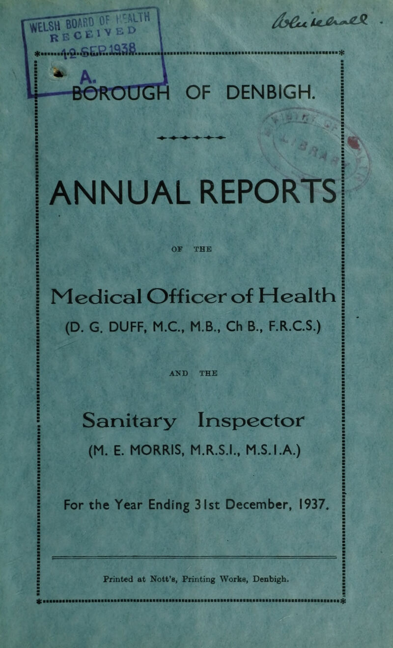 a a ! ANNUAL REPORTS OF THE I Medical Officer of Health a a a (D. G. DUFF, M.C., M.B., Ch B., F.R.C.S.) a a ■ a a a a a a a S AND THE a a a a a a a a a a ■ Sanitary Inspector a a (M. E. MORRIS, M.R.S.I., M.S.I.A.) For the Year Ending 31st December, 1937. Printed at Nott’a, Printing Works, Denbigh.