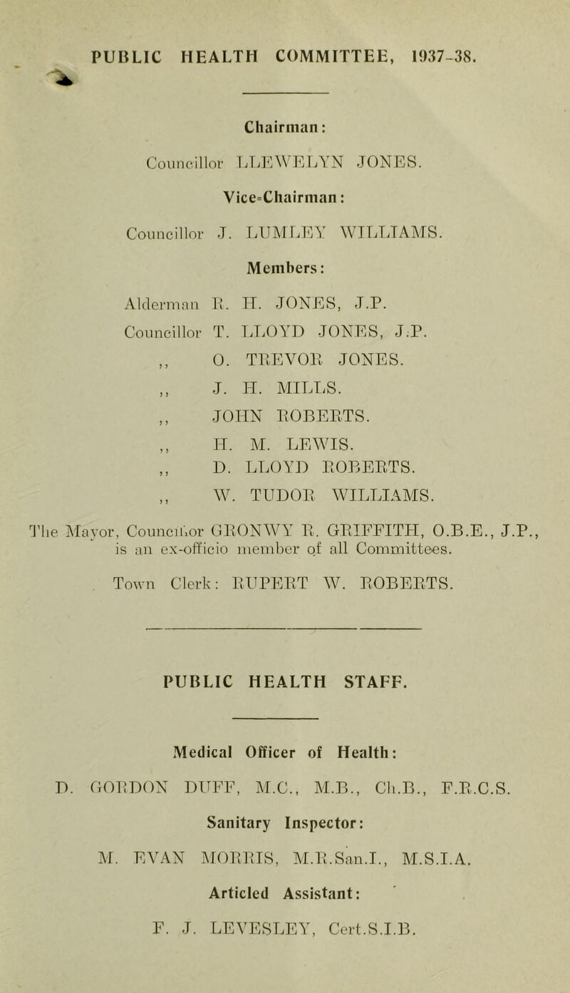 PUBLIC HEALTH COMMITTEE, 1937-38. Chairman: Councillor LLEWELYN JONES. Vice=Chairman: Councillor J. LUMLEY WILLIAMS. Members: Alderman E. II. JONES, J.P. Councillor T. LLOYD JONES, J.P. ,, 0. TEE VO E JONES. ,, J. IT. MILLS. ,, JOHN EOBEETS. ,, IT. M. LEWIS. ,, D. LLOYD EOBEETS. ,, W. TUDOE WILLIAMS. The Mayor, Councilor GEONWY E. GEIFFITH, O.B.E., J.P., is an ex-officio member of all Committees. Town Clerk: EUPEET W. EOBEETS. PUBLIC HEALTH STAFF. Medical Officer of Health: D. GOT!DON DUFF, M.C., M.B., Ch.B., F.E.C.S. Sanitary Inspector: M. EVAN MOEEIS, M.E.San.I., M.S.I.A. Articled Assistant: F. J. LEVESLEY, Cert.S.I.B.