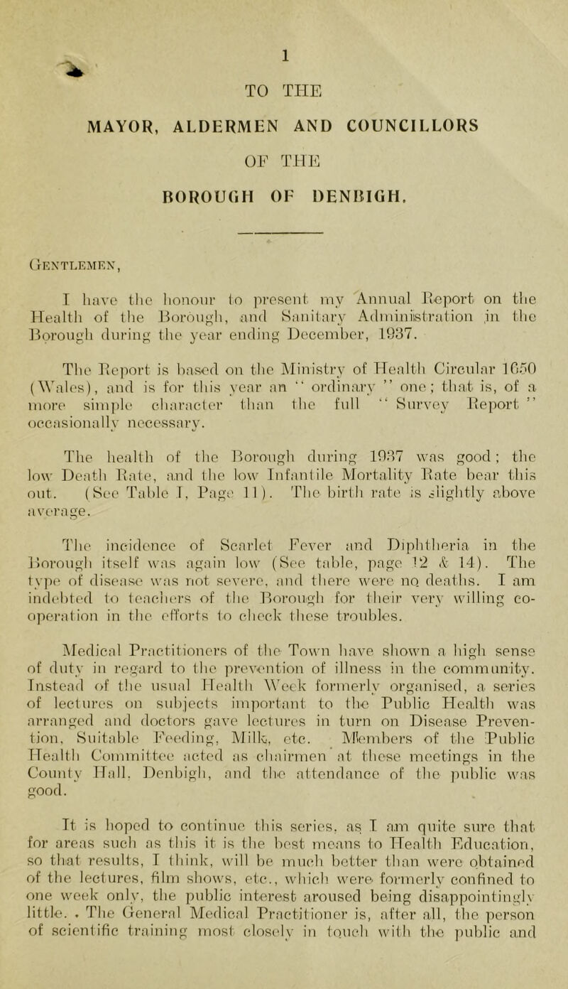 TO THE MAYOR, ALDERMEN AND COUNCILLORS OF THE BOROUGH OF DENBIGH. Gentlemen, I have the honour to present my Annual Report on the Health of the Borough, and Sanitary Adminiistration ,in the Borough during the year ending December, 1937. The Report is based on the Ministry of Health Circular 1650 (Wales), and is for this year an “ ordinary ” one; that is, of a more simple character than the full “ Survey Report occasionally necessary. The health of the Borough during 1937 was good; the low Death Rate, and the low Infantile Mortality Rate bear this out. (See Table 1, Page 11). The birth rate is slightly above average. The incidence of Scarlet Fever and Diphtheria in the Borough itself was again low (See table, page 12 & 14). The type of disease was not severe, and there were no. deaths. I am indebted to teachers of the Borough for their very willing co- operation in the efforts to check these troubles. Medical Practitioners of the Town have shown a high sense of duty in regard to the prevention of illness in the community. Instead of the usual Health Week formerly organised, a series of lectures on subjects important to the Public Health was arranged and doctors gave lectures in turn on Disease Preven- tion, Suitable Feeding, Milk, etc. Members of the Public Health Committee acted as chairmen at these meetings in the County Hall, Denbigh, and the attendance of the public was good. Tt is hoped to continue this series, as I am quite sure that for areas such as this it is the best means to Health Education, so that results, I think, will be much better than were obtained of the lectures, film shows, etc., which were formerly confined to one week only, the public interest aroused being disappointingly little. . The General Medical Practitioner is, after all, the person of scientific training most closely in touch with the public and