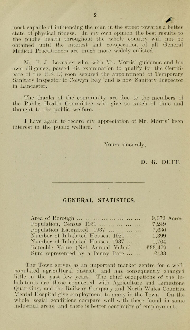 £ most capable of influencing the man in flic street towards a better state of physical fitness. Jn my own opinion the best results to the public health throughout the whole country will not be obtained until the interest and co-operation of all General Medical Practitioners are much more widely enlisted. Mr. F. J. Levesley who, with Mr. Morris’ guidance and his own diligence, passed his examination to qualify for the Certifi- cate of the R.S.T.i soon secured the appointment of Temporary Sanitary Inspector to Colwyn Bay, and is now Sanitary Inspector in Lancaster. The thanks of the community are due tc the members of the Public Health Committee who give so much of time and thought to the public welfare. T have again to record my appreciation of Mr. Morris’ keen interest in the public welfare. Yours sincerely, D. G. DUFF. GENERAL STATISTICS. Area of Borough 9,072 Acres. Population, Census 1981 7,249 Population Estimated, 1937 7,630 Number of Inhabited Houses, 1921 1,399 Number of Inhabited Houses, 1937 1,704 Rateable Value (Net Annual Value) ... £33,479 Sum represented by a Penny Rate £133 The Town serves as an important market centre for a well- populated agricultural district, and has consequently changed little in the past few years. The chief occupations of the in- habitants are those connected with Agriculture and Limestone Quarrying, and the Railway Company and North Wales Counties Mental Hospital give .employment to many in the Town. On the whole, social conditions compare well with those found in some industrial areas, and there is better continuity of employment.