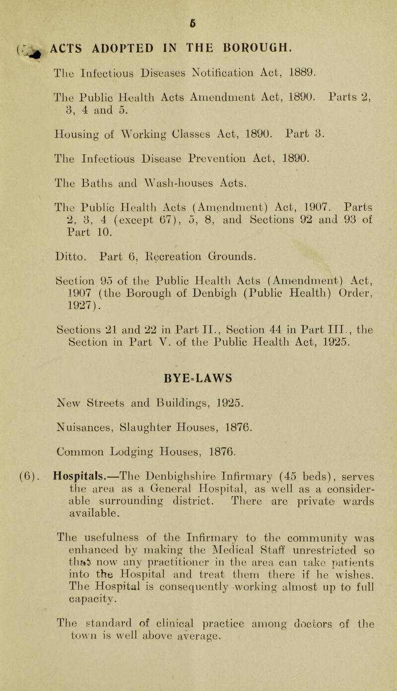 ACTS ADOPTED IN THE BOROUGH. The Infectious Diseases Notification Act, 1889. The Public Health Acts Amendment Act, 1890. Parts 2, 3, 4 and 5. Housing of Working Classes Act, 1890. Part 3. The Infectious Disease Prevention Act, 1890. The Baths and Wash-houses Acts. The Public Health Acts (Amendment) Act-, 1907. Parts 2, 3, 4 (except 07), 5, 8, and Sections 92 and 93 of Part 10. Ditto. Part 6, Recreation Grounds. Section 95 of the Public Health Acts (Amendment) Act, 1907 (the Borough of Denbigh (Public Health) Order, 1927). Sections 21 and 22 in Part II., Section 44 in Part III., the Section in Part V. of the Public Health Act, 1925. BYE=LAWS New Streets and Buildings, 1925. Nuisances, Slaughter Houses, 1876. Common Lodging Houses, 1876. (6). Hospitals.—The Denbighshire Infirmary (45 beds), serves the area as a General Hospital, as well as a consider- able surrounding district. There are private wards available. The usefulness of the Infirmary to the community was enhanced by making the Medical Staff unrestricted so that now any practitioner in the area can take patients into the Hospital and treat them there if he wishes. The Hospital is consequently working almost up to full capacity. The standard of clinical practice among doctors of the town is well above average.