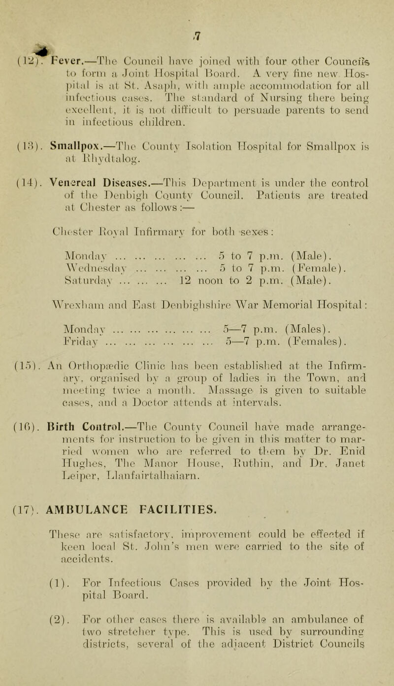 <7 Fever.—The Council have joined with four other Councils to form a Joint Hospital Board. A very fine new Hos- pital is at St. Asaph, with ample accommodation for all infectious cases. The standard of Nursing there being excellent, it is not difficult to persuade parents to send in infectious children. (13) . Smallpox.—The County Isolation Hospital for Smallpox is at Rhvdtalog. (14) . Venereal Diseases.—This Department is under the control of the Denbigh County Council. Patients are treated at Chester as follows:— Chester .Royal Infirman for both sexes: Monday 5 to 7 p.m. (Male). Wednesday 5 to 7 p.m. (Female). Saturday 12 noon to 2 p.m. (Male). Wrexham and East Denbighshire War Memorial Hospital: Monday 5—7 p.m. (Males). Friday 5—7 p.m. (Females). (15) . An Orthopaedic Clinic has been established at the Infirm- ary. organised by a group of ladies in the Town, and meeting twice a month. Massage is given to suitable cases, and a Doctor attends at intervals. (10). Birth Control. —The County Council have made arrange- ments for instruction to be given in this matter to mar- ried women who are referred to them by Dr. Enid Hughes, The Manor House, Puthin, and Dr. Janet Lei per, LI anf airtalhaiarn. (17). AMBULANCE FACILITIES. These are satisfactory, improvement could be effected if keen local St. John’s men were carried to the site of accidents. (1) . For Infectious Cases provided bv the Joint Hos- pital Board. (2) . For other cases there is available an ambulance, of two stretcher type. This is used by surrounding districts, several of the adjacent District Councils