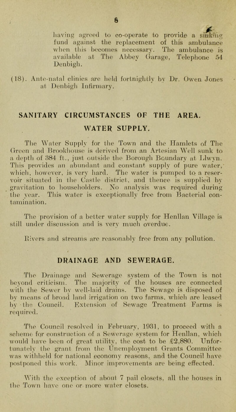 having agreed to co-operate to provide a sinking fund against the replacement of this ambulance when this becomes necessary. The ambulance is available at The Abbey Garage, Telephone 54 Denbigh. (18). Ante-natal clinics are held fortnightly bv Dr. Owen Jones at Denbigh Infirmary. SANITARY CIRCUMSTANCES OF THE AREA. WATER SUPPLY. The Water Supply for the Town and the Hamlets of The Green and Brookhouse is derived from an Artesian Well sunk to a depth of 384 ft., just outside the Borough Boundary at. Llwyn. This provides an abundant and constant supply of pure water, which, however, is very hard. The water is pumped to a reser- voir situated in the Castle district, and thence is supplied by gravitation to householders. No analysis was required during the year. This water is exceptionally free from Bacterial con- tamination. The provision of a better water supply for Henllan Village is still under discussion and is very much overdue. Rivers and streams are reasonably free from any pollution. DRAINAGE AND SEWERAGE. The Drainage and Sewerage system of the Town is not beyond criticism. The majority of the houses are connected with the Sewer by well-laid drains. The Sewage is disposed of by means of broad land irrigation on two farms, which are leased by the Council. Extension of Sewage Treatment Farms is required. The Council resolved in February, 1931, to proceed with a scheme for construction of a Sewerage system for Henllan, which would have been of great utility, the cost to be £2,880. Unfor- tunately the grant from the Unemployment Grants Committee was withheld for national economy reasons, and the Council have postponed this work. Minor improvements are being effected. With the exception of about 7 pail closets, all the houses in the Town have one or more water closets.