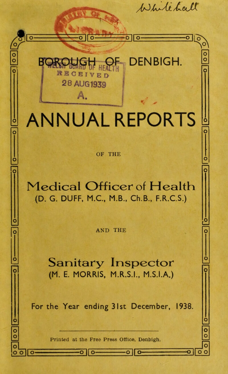 /(/^/as-AjL /£.6cXC , MsDENBIGK Received 28 AUG 1939 \ ■* o o ANNUAL REPORTS O o OF THE O O O 0 Medical Officer of Health (D. G. DUFF, M.C., M.B., Ch.B., F.R.C.S.) O o AND THE ■1 O Sanitary Inspector (M. E. MORRIS, M.R.S.I., M.S.I.A.) O o For the Year ending 31st December, 1938. o o Printed at the Free Press Office, Denbigh. O o ooir^ <rin> ^[oo