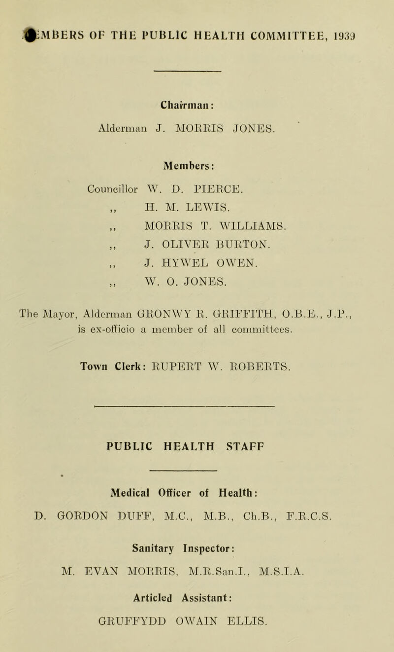 ^mbehs of the public health committee, 1939 Chairman: Alderman J. MORIIIS JONES. Members: Councillor W. D. PIEECE. „ H. M. LEWIS. „ MORRIS T. WILLIAMS. „ J. OLIVER BURTON. „ J. HYWEL OWEN. „ W. 0. JONES. The Mayor, Alderman GRONWY R. GRIFFITH, O.B.E., J.P., is ex-officio a member of all committees. Town Clerk: RUPERT W. ROBERTS. PUBLIC HEALTH STAFF Medical Officer of Health: D. GORDON DUFF, M.C., M.B., Cli.B., F.R.C.S. Sanitary Inspector: M. EVAN MORRIS, M.R.San.I., M.S.I.A. Articled Assistant: GRUFFYDD OWAIN ELLIS.
