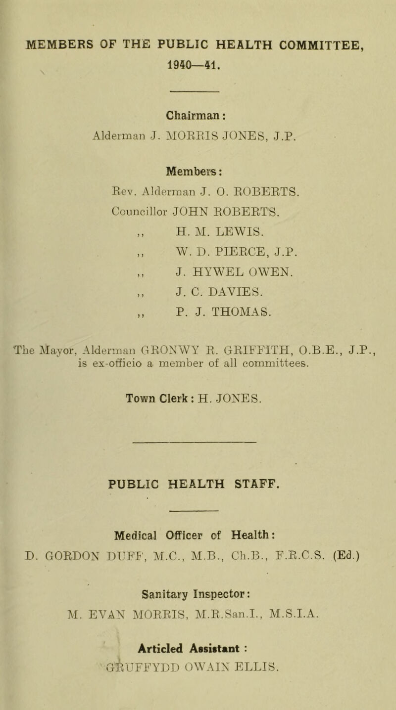 MEMBERS OF THE PUBLIC HEALTH COMMITTEE, 1940—41. Chairman: Alderman J. MORRIS JONES, J.P. Members: Rev. Alderman J. 0. ROBERTS. Councillor JOHN ROBERTS. „ H. M. LEWIS. ,, W. D. PIERCE, J.P. ,, J. HYWEL OWEN. „ J. C. DAVIES. „ P. J. THOMAS. The Mayor, Alderman GRONWY R. GRIFFITH, O.B.E., J.P., is ex-officio a member of all committees. Town Clerk: H. JONES. PUBLIC HEALTH STAFF. Medical Officer of Health: D. GORDON DUFF, M.C., M.B., Ch.B., F.R.C.S. (Ed.) Sanitary Inspector: M. EVAN MORRIS, M.R.San.I., M.S.I.A. Articled Assistant : GiuFFYDD OWAIN ELLIS.