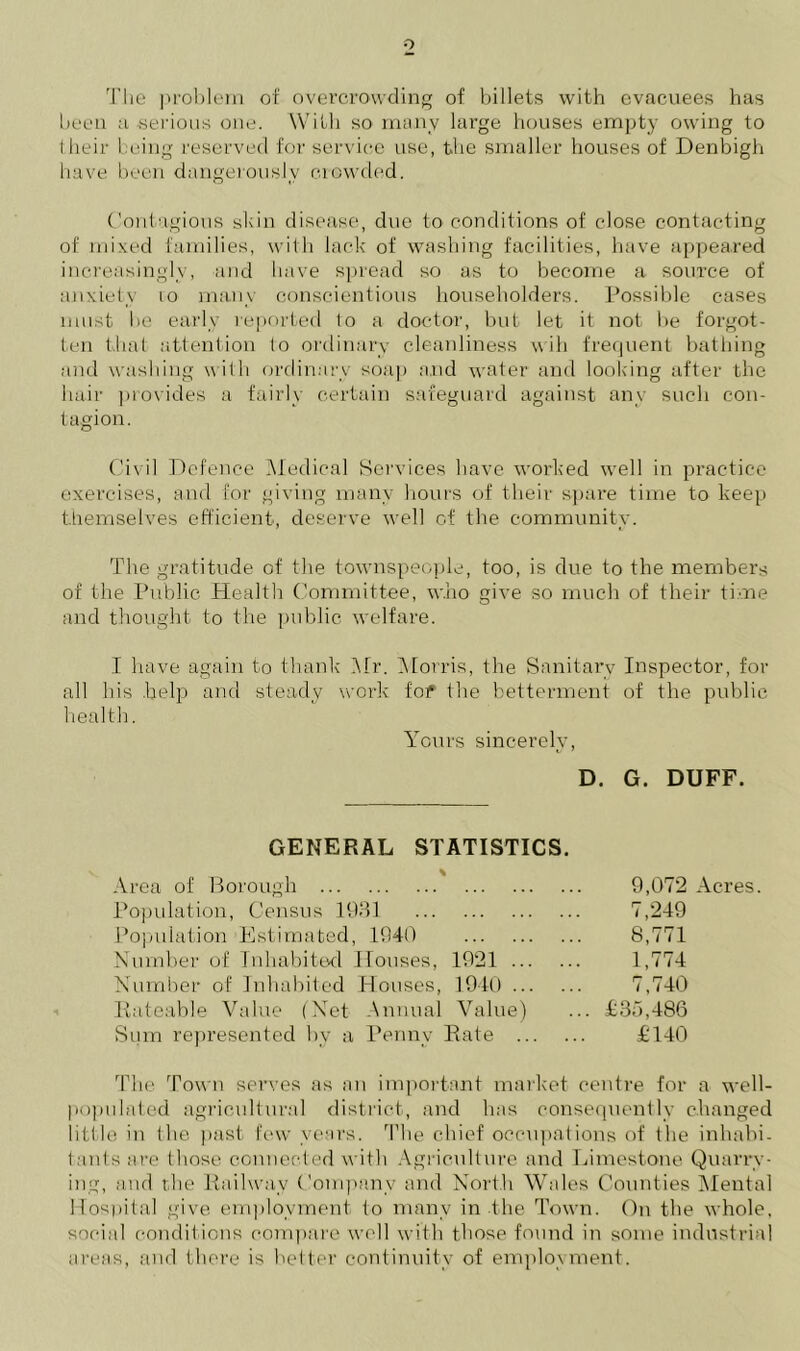 o The problem of overcrowding of billets with evacuees has been a serious one. With so many large houses empty owing to their being reserved for service use, the smaller houses of Denbigh have been dangerously crowded. Contagious shin disease, due to conditions of close contacting of mixed families, with lack of washing facilities, have appeared increasingly, and have spread so as to become a source of anxiety 10 many conscientious householders. Possible cases must he early reported to a doctor, but let it not be forgot- ten that attention lo ordinary cleanliness wih frequent bathing and washing with ordinary soap and water and looking after the hair provides a fairly certain safeguard against any such con- tagion. Civil Defence Medical Services have worked well in practice exercises, and for giving many hours of their spare time to keep themselves efficient, deserve well of the community. The gratitude of the townspeople, too, is due to the members of the Public Health Committee, who give so much of their time and thought to the public welfare. I have again to thank Mr. Morris, the Sanitary Inspector, for all his help and steady work fof the betterment of the public health. Yours sincerely, D. G. DUFF. GENERAL STATISTICS. Area of Borough Population, Census 1931 Population Estimated, 1940 Number of Inhabited. Houses, 1921 ... Number of Inhabited Houses, 1940 ... Rateable Value (Net Annual Value) Sum represented bv a Penny Rate ... 9,072 Acres. 7,249 8,771 1,774 7,740 £35,486 £140 The Town serves as an important market centre for a well- populated agricultural district, and has consequently changed little in the past few years. The chief occupations of the inhabi- tants are those connected with Agriculture and Limestone Quarry- ing, and the Railway Company and North Wales Counties Mental Hospital give employment to many in the Town. On the whole, social conditions compare well with those found in some industrial areas, and there is better continuity of employment.