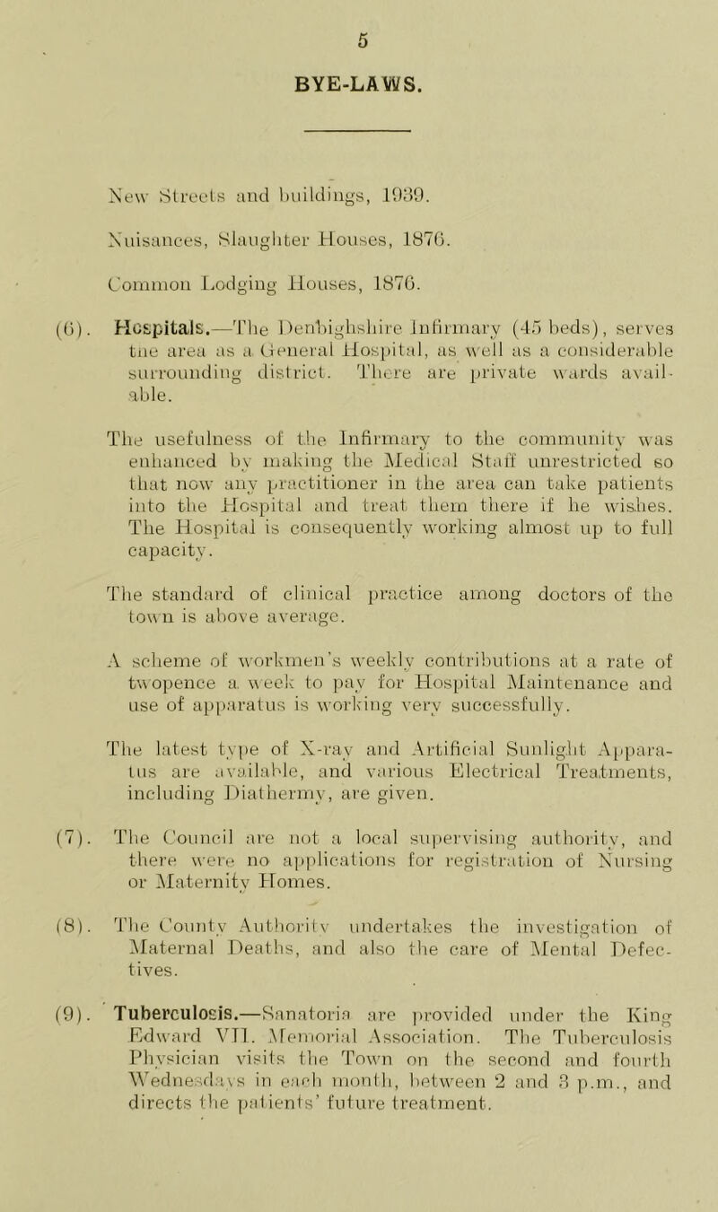 BYE-LAWS. New Streets and buildings, 1089. Nuisances, Slaughter Houses, 1870. Common Lodging Houses, 1870. (0). Hospitals,—The Denbighshire Infirmary (45 beds), serves tne area as a General Hospital, as well as a considerable surrounding district. There are private wards avail- able. The usefulness of the Infirmary to the community was enhanced by making the Medical Staff unrestricted so that now any practitioner in the area can take patients into the Hospital and treat them there if he wishes. The Hospital is consequently working almost up to full capacity. The standard of clinical practice among doctors of the town is above average. A scheme of workmen’s weekly contributions at a rate of twopence a, week to pay for Hospital Maintenance and use of apparatus is working very successfully. The latest type of X-ray and Artificial Sunlight Appara- tus are available, and various Electrical Treatments, including Diathermy, are given. (7) . The Council are not a local supervising authority, and there were no applications for registration of Nursing or Maternity Homes. (8) . The County Authority undertakes the investigation of Maternal Deaths, and also the care of Mental Defec- tives. (9) . Tuberculosis.—Sanatoria are provided under the King Edward VTI. Memorial Association. The Tuberculosis Physician visits the Town on the second and fourth Wednesdays in each month, between 2 and 3 p.m., and directs the patients’ future treatment.