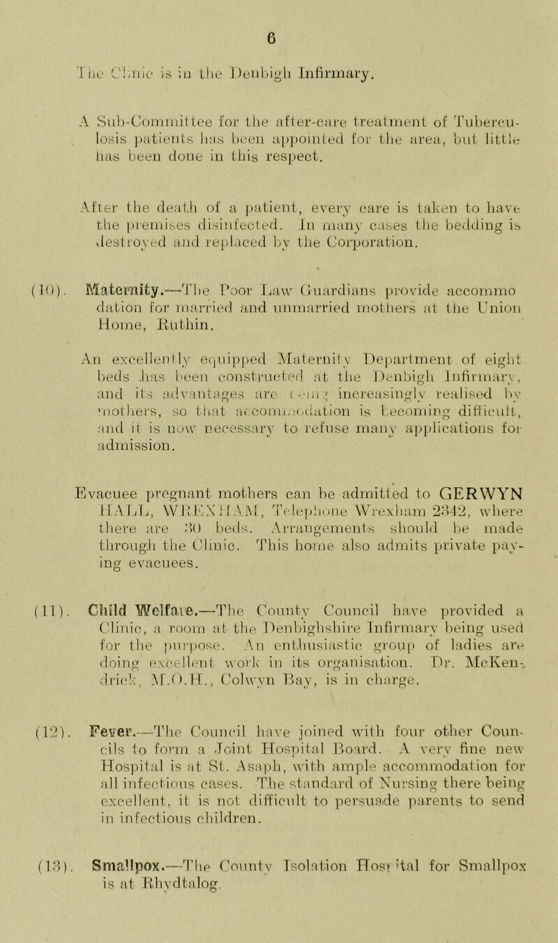 The C!;nic is iu the Denbigh Infirmary. A Sub-Committee for the after-care treatment of Tubercu- losis patients has been appointed for the area, but little ha-s been done in this respect. After the death of a patient, every care is taken to have the premises disinfected. In many cases the bedding is destroyed and replaced by the Corporation. (10). Maternity.—The Poor Law Guardians provide accommo dation for married and unmarried mothers at the Union Home, Ruthin. An excellently equipped Maternity Department, of eight beds has been constructed at the Denbigh Infirmary, and its advantages are tomg increasingly realised by mothers, so that accommodation is becoming difficult, and it is now necessary to refuse many applications for admission. Evacuee pregnant mothers can he admitted to GERWYN MALL, WREXHAM, Telephone Wrexham 2342, where there are 3U beds. Arrangements should he made through the Clinic. This home also admits private pay- ing evacuees. (11) . Child Welfare.—The County Council have provided a Clinic, a room at the Denbighshire Infirmary being used for the purpose. An enthusiastic group of ladies are doing excellent work in its organisation. Dr. McKen- clrick, M.O.H., Cohvvn Bay, is in charge. (12) . Fever.—The Council have joined with four other Coun- cils to form a Joint Hospital Board. A very fine new Hospital is at St. Asaph, with ample accommodation for all infectious cases. The standard of Nursing there being excellent, it is not difficult to persuade parents to send in infectious children. (13) . Smallpox.—The County Isolation Hos> ;tal for Smallpox is at Rhvdtalog.