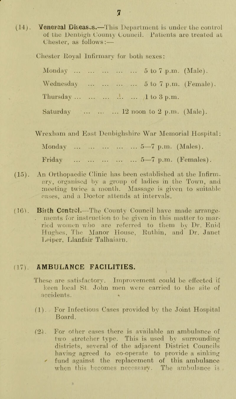 (1-1). Yeneraal Diseases.—This Department is under the control of the Denbigh County Council. Tallents are treated at Chester, as follows:— Chester lloyal Infirmary for both sexes: Monday 5 to 7 p.m. (Male). Wednesday 5 to 7 p.m. (Female). Thursday 1 to 3 p.m. Saturday 12 noon to 2 p.m. (Male). Wrexham and East Denbighshire War Memorial Hospital: Monday 5—7 p.m. (Males). Friday 5—7 p.m. (Females). (15). An Orthopaedic Clinic has been established at the Infirm- ary, organised by a group of ladies in the Town, and meeting twice a month. Massage is given to suitable cases, and a Doctor attends at intervals. (161. Biith Control.—The County Council have made arrange- ments for instruction to be given in this matter to mar- ried women who are referred to them by Dr. Enid Hughes, The Manor House, Ruthin, and Dr. Janet Lei per, Llanfair Talhaiarn. (17). AMBULANCE FACILITIES. These are satisfactory. Improvement could be effected if keen local St John men were carried to the site of accidents. (1). For Infectious Cases provided by the Joint Hospital Board. (2D For olher cases there is available an ambulance of two stretcher type. This is used by surrounding districts, several of the adjacent District Councils having agreed to co-operate to provide a sinking ' fund against the replacement of this ambulance when this becomes necessary. The ambulance is