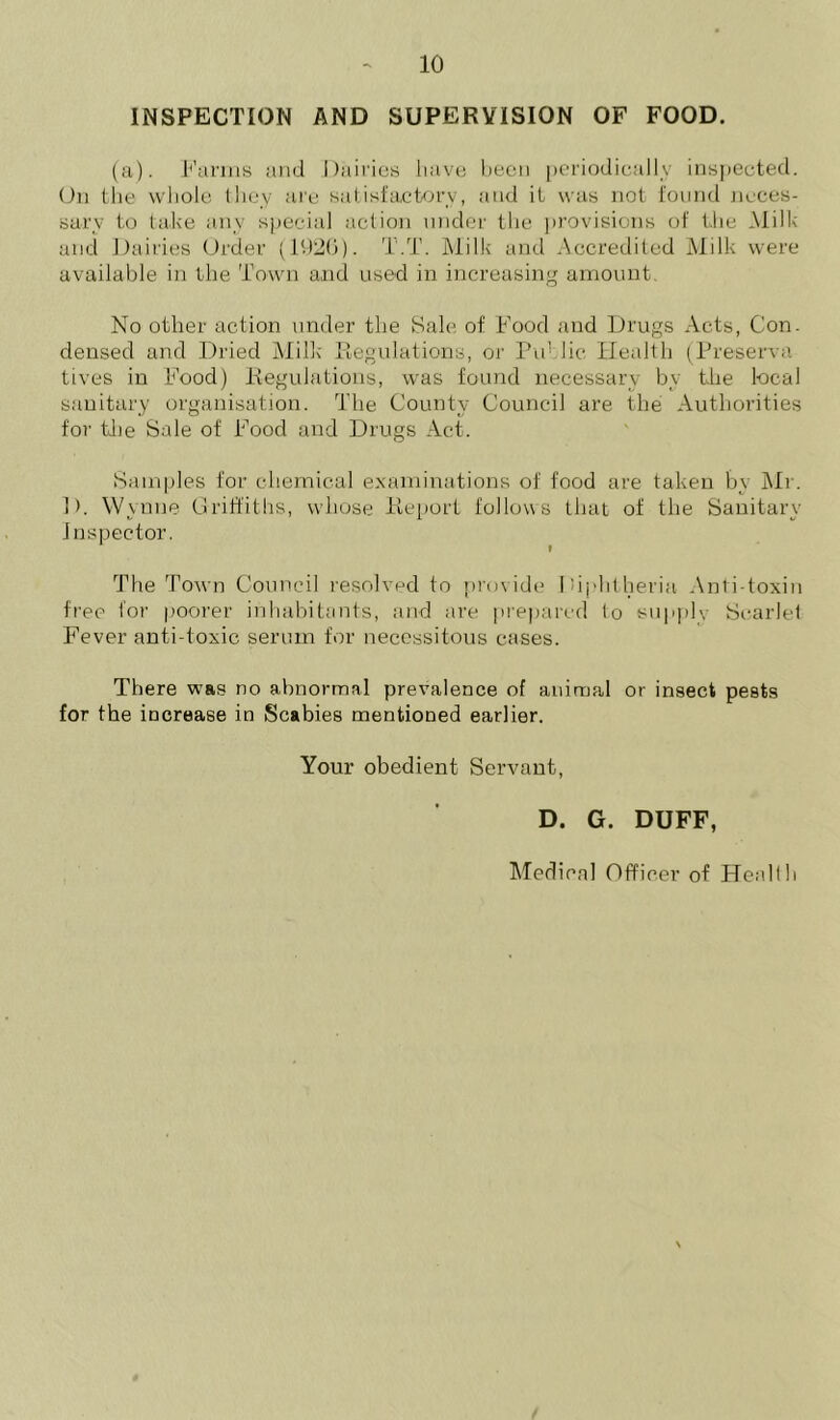 INSPECTION AND SUPERVISION OF FOOD. (a). Farms and Dairies have been periodically inspected. On the whole they are satisfactory, and it was not found neces- sary to lake any special action under the provisions of the Milk and Dairies Order (1926). T.T. Milk and Accredited Milk were available in the Town and used in increasing amount No other action under the Sale of Food and Drugs Acts, Con. densed and Dried Milk- Regulations, or Public Health (Preserve tives in Food) Regulations, was found necessary by the local sanitary organisation. The County Council are the Authorities for the Sale of Food and Drugs Act. Samples for chemical examinations of food are taken by Mr. 1). Wynne Griffiths, whose Report follows that of the Sanitary Inspector. The Town Council resolved to provide Diphtheria Anti toxin free for poorer inhabitants, and are prepared to supple Searlel Fever anti-toxic serum for necessitous cases. There was no abnormal prevalence of animal or insect pests for the increase in Scabies mentioned earlier. Your obedient Servant, D. G. DUFF, Medical Officer of Health