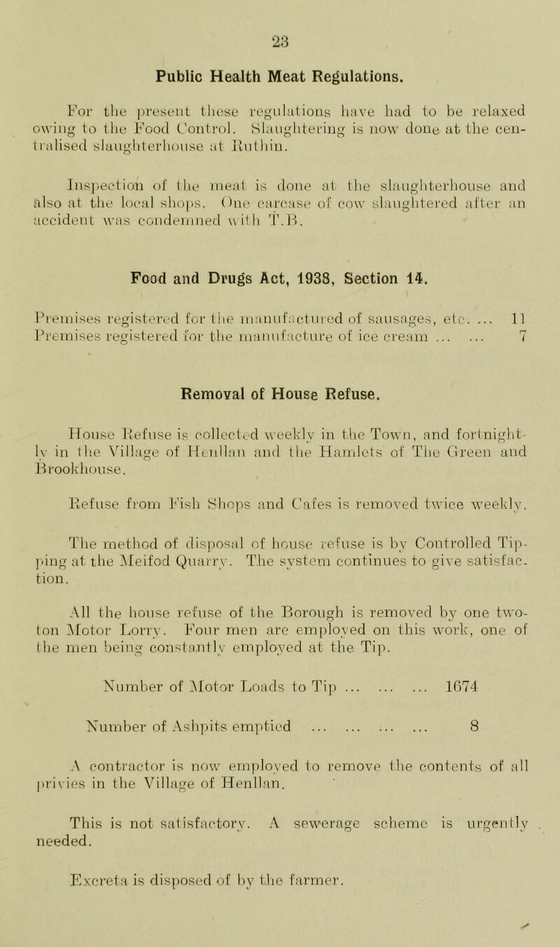 Public Health Meat Regulations. For the present these regulations have had to be relaxed owing to the Food Control. Slaughtering is now done at the cen- tralised slaughterhouse at Ruthin. Inspection of the meat is done at the slaughterhouse and also at the local shops. One carcase of cow slaughtered after an accident was condemned with T.B. Food and Drugs Act, 1933, Section 14. Premises registered for the manufactured of sausages, etc. ... 11 Premises registered for the manufacture of ice cream 7 Removal of House Refuse. House Refuse is collected weekly in the Town, and fortnight- ly in the Village of Henllan and the Hamlets of The Green and Brookhouse. Refuse from Fish Shops and Cafes is removed twice weekly. The method of disposal of house refuse is by Controlled Tip- ping at the Meifod Quarry. The system continues to give satisfac- tion. All the house refuse of the Borough is removed by one two- ton Motor Lorry. Four men are employed on this work, one of the men being constantly employed at the Tip. Number of Motor Loads to Tip 1074 Number of Ashpits emptied 8 A contractor is now employed to remove the contents of all privies in the Village of Henllan. This is not satisfactory. A sewerage scheme is urgently needed. Excreta is disposed of by the farmer.