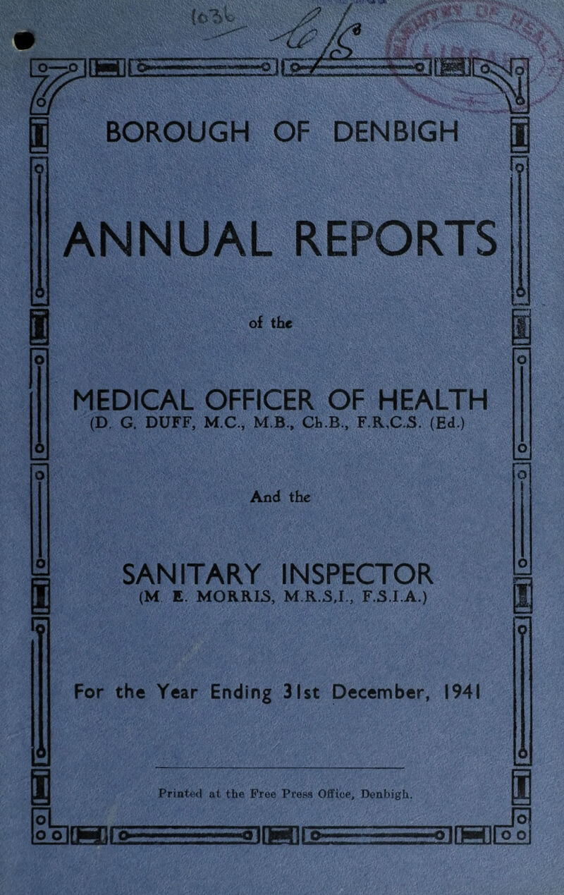 3GEiE=EEEE^ BOROUGH OF DENBIGH ANNUAL REPORTS of the MEDICAL OFFICER OF HEALTH (D. G. DUFF, M.C., M B., Cb.B., F.R,C.S. (Ed.) And the SANITARY INSPECTOR (M E. MORRIS, M.R.S.I., F.S.I.A.) a For the Year Ending 31st December, 1941 ol ool <“I Printed at the Free Press Office, Denbigh. IQ. TTolMirg olMIfoo I