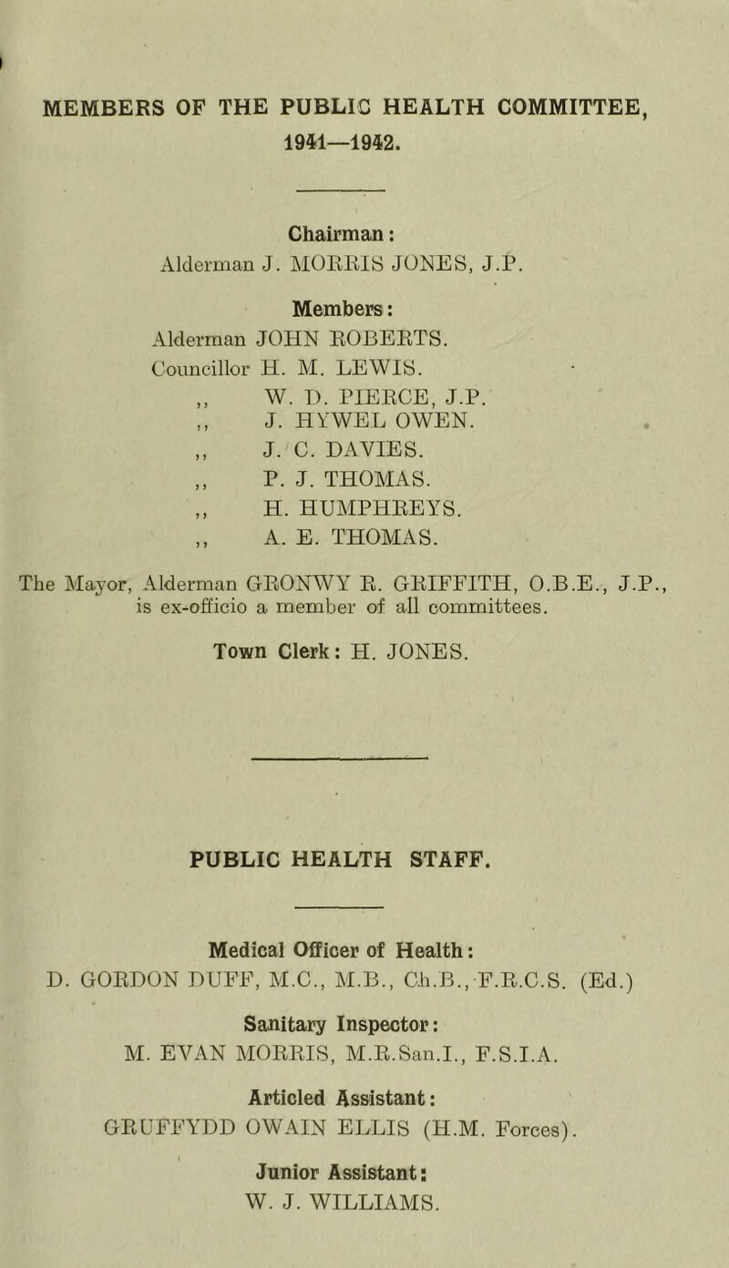 MEMBERS OF THE PUBLIC HEALTH COMMITTEE, 1941—1942. Chairman: Alderman J. MORRIS JONES, J.P. Members: Alderman JOHN ROBERTS. Councillor H. M. LEWIS. „ W. I). PIERCE, J.P. ,, J. HYWEL OWEN. „ J. C. DAVIES. ,, P. J. THOMAS. ,, H. HUMPHREYS. ,, A. E. THOMAS. The Mayor, Alderman GRONWY R. GRIFFITH, O.B.E., J.P., is ex-officio a member of all committees. Town Clerk: FI. JONES. PUBLIC HEALTH STAFF. Medical Officer of Health: D. GORDON DUFF, M.C., M.B., Gh.B., F.R.C.S. (Ed.) Sanitary Inspector: M. EVAN MORRIS, M.R.San.I., F.S.I.A. Articled Assistant: GRUFFYDD OWAIN ELLIS (H.M. Forces). I Junior Assistant: W. J. WILLIAMS.
