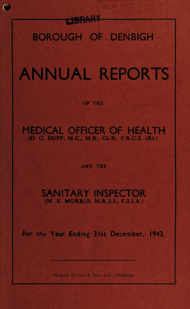 tfBRM** BOROUGH OF DENBIGH NNUAL REPORTS MEDICAL OFFICER OF HEALTH (D. G. DUFF, M.C., M.B., Ch.B, F.R.C.S. (Ed.) AND THE SANITARY INSPECTOR (M. E. MORRIS, M.R.S.I., F.S.I.A.) For the Year Ending 31st December, 1942.