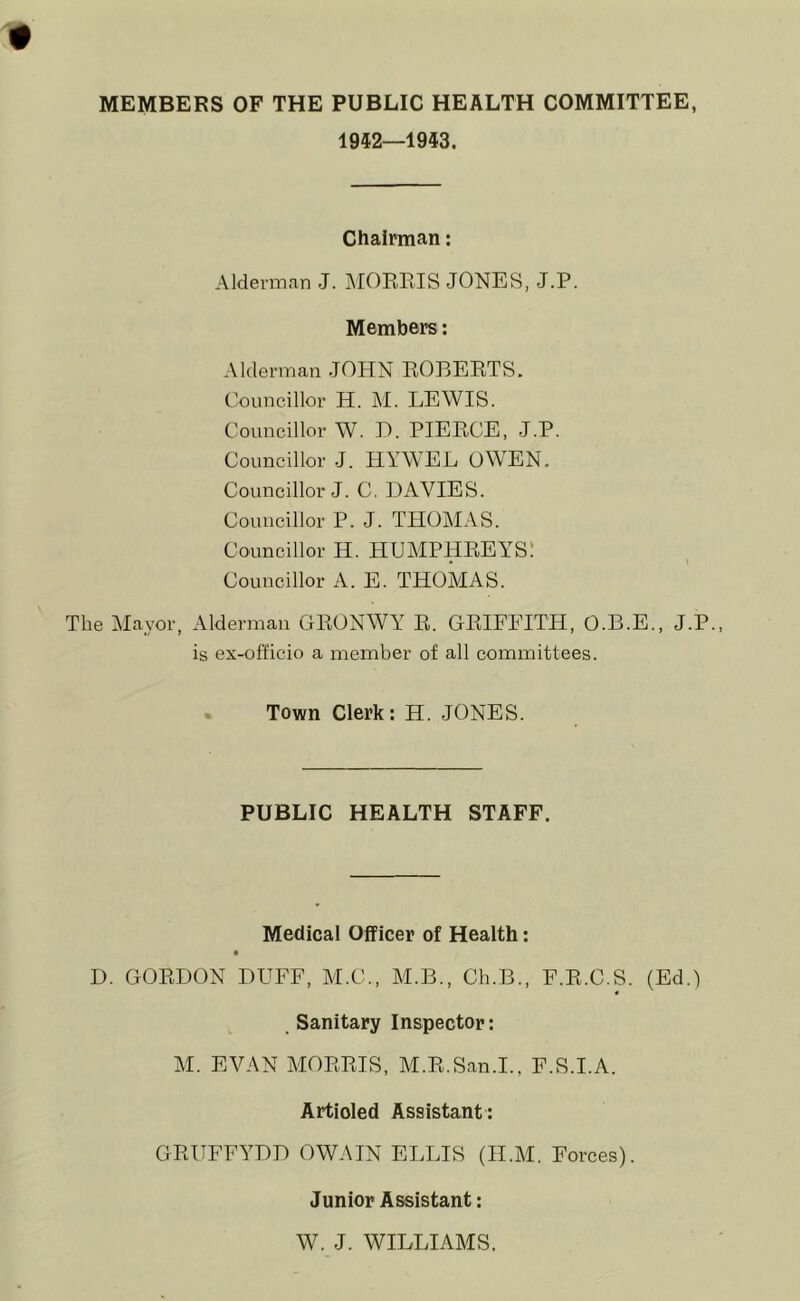 MEMBERS OF THE PUBLIC HEALTH COMMITTEE, 1952—1943. Chairman: Alderman J. MORRIS JONES, J.P. Members: Alderman JOHN ROBERTS. Councillor H. M. LEWIS. Councillor W. D. PIERCE, J.P. Councillor J. HYWEL OWEN. Councillor J. C. DAVIES. Councillor P. J. THOMAS. Councillor H. HUMPHREYS. Councillor A. E. THOMAS. The Mayor, Alderman GRONWY R. GRIFFITH, O.B.E., J.P. is ex-officio a member of all committees. Town Clerk: H. JONES. PUBLIC HEALTH STAFF. Medical Officer of Health: D. GORDON DTJFF, M.C., M.B., Ch.B., F.R.C.S. (Ed.) Sanitary Inspector: M. EVAN MORRIS, M.R.San.I., F.S.I.A. Artioled Assistant : GRUFFYDD OWAIN ELLIS (H.M. Forces). Junior Assistant: W. J. WILLIAMS.