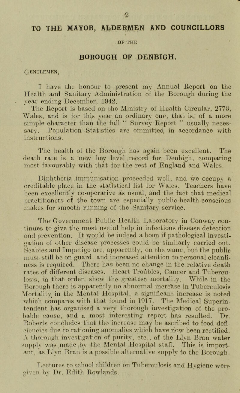 TO THE MAYOR, ALDERMEN AND COUNCILLORS OF THE BOROUGH OF DENBIGH. Gentlemen, I have the honour to present my Annual Report on the Health and Sanitary Administration of the Borough during the year ending December, 1942. The Report is based on the Ministry of Health Circular, 2773, Wales, and is for this year an ordinary one, that is, of a more simple character than the full “ Survey Report ” usually neces- sary. Population Statistics are ommitted in accordance with instructions. The health of the Borough has again been excellent. The death rate is a new low level record for Denbigh, comparing most favourably with that for the rest of England and Wales. Diphtheria immunisation proceeded well, and we occupy a creditable place in the statistical list for Wales. Teachers have been excellently co-operative as usual, and the fact that medical practitioners of the town are especially public-health-conscious makes for smooth running of the Sanitary service. The- Government Public Health Laboratory in Conway con- tinues to give, the most useful help in infectious disease detection and prevention. It would be indeed a boon if pathological investi- gation of other disease processes could be similarly carried out. Scabies and Impetigo are, apparently, on the wane, but the public must still be on guard, and increased attention to personal cleanli- ness is required. There has been no change in the relative death rates of different diseases. Heart Troubles, Cancer and Tubercu- losis, in that order, show the greatest mortality. While in the Borough there is apparently no abnormal increase in Tuberculosis Mortality in the Mental Hospital, a significant increase is noted which compares with that found in 1917. The Medical Superin- tendent has organised a very thorough investigation of the pro- bable cause, and a most interesting report has resulted. Dr. Roberts concludes that the increase may be ascribed to food defi- ciencies due to rationing anomalies which have now been rectified. \ thorough investigation of purity, etc., of the Llvn Bran water supply was made by the Mental Hospital staff. This is import- ant, as Tilvn Bran is a possible alternative supply to the Borough. Lectures to school children on Tuberculosis and Hvgiene were given by Dr, Edith Rowlands.