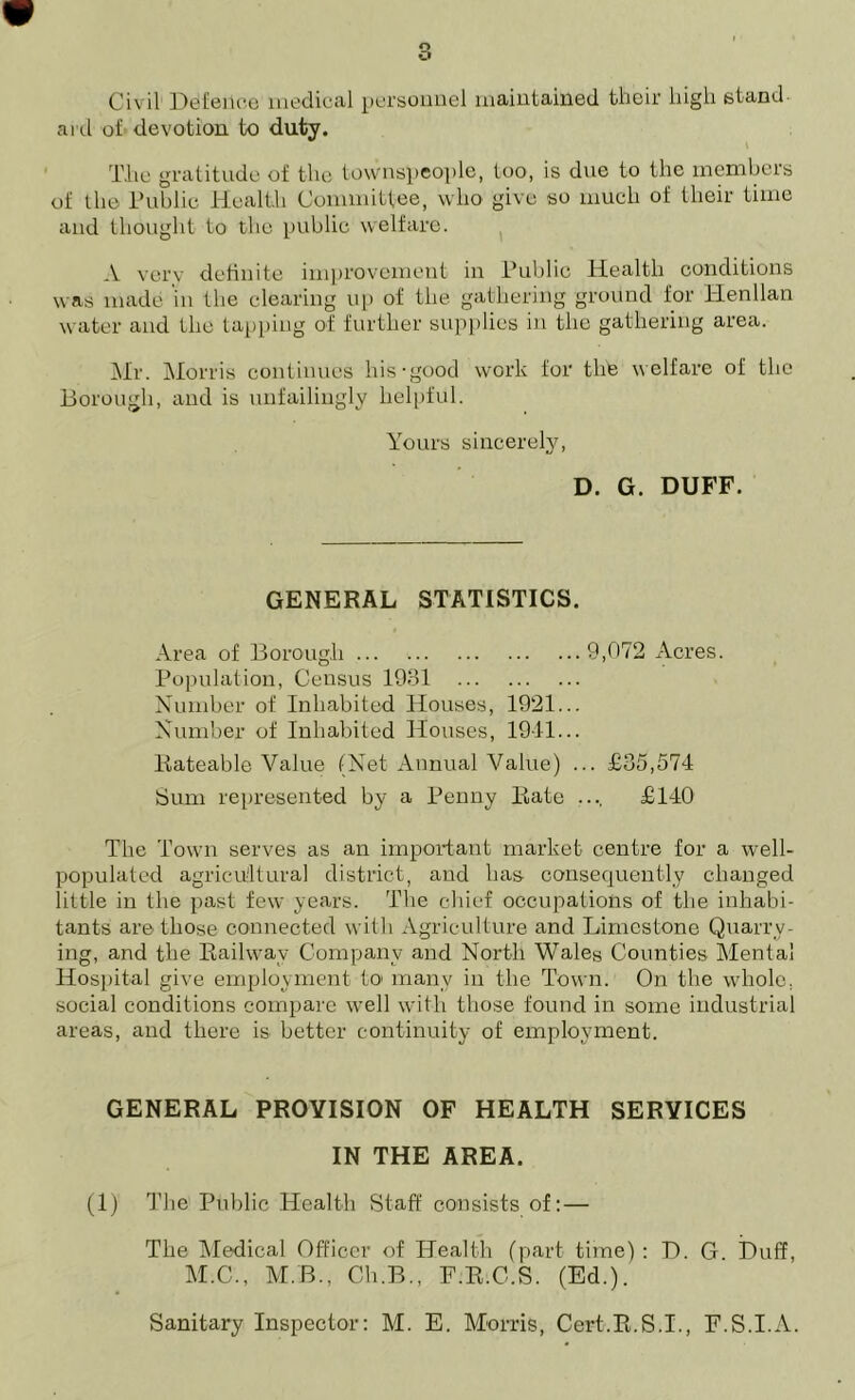 Civil Defence medical personnel maintained their high stand aid of devotion to duty. The gratitude of the townspeople, too, is due to the members of the Public Health Committee, who give so much of their time and thought to the public welfare. A very definite improvement in Public Health conditions was made in the clearing up of the gathering ground for Henllan water and the tapping of further supplies in the gathering area. Mr. Morris continues his-good work for the welfare of the Borough, and is unfailingly helpful. Yours sincerely, D. G. DUFF. GENERAL STATISTICS. Area of Borough 9,072 Acres. Population, Census 1931 Number of Inhabited Houses, 1921... Number of Inhabited Houses, 1911... Rateable Value (Net Annual Value) ... £35,574 Sum represented by a Penny Bate .... £140 The Town serves as an important market centre for a well- populated agricultural district, and has consequently changed little in the past few years. The chief occupations of the inhabi- tants are those connected with Agriculture and Limestone Quarry- ing, and the Railway Company and North Wales Counties Mental Hospital give employment to many in the Town. On the whole, social conditions compare well with those found in some industrial areas, and there is better continuity of employment. GENERAL PROVISION OF HEALTH SERVICES IN THE AREA. (1) The Public Health Staff consists of: — The Medical Officer of Health (part time) : D. G Duff, M.C., M.B., Ch.B., F.R.C.S. (Ed.).